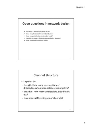 07-08-2011




 Open questions in network design

   •   Do I need a distribution center at all?
   •   How many levels do I need in distribution?
   •   How many distribution centers do I need?
   •   What is the impact of competition on facility decisions?
   •   How many retail stores do I need?




                                                                  11




                  Channel Structure
• Depends on
  - Length. How many intermediaries/
   distributor, wholesaler, retailer, sub retailers?
 - Breadth : How many wholesalers, distributors
   etc?
 - How many different types of channels?



                                                                  12




                                                                               6
 