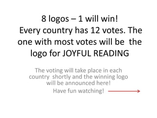 8 logos – 1 will win!
Every country has 12 votes. The
one with most votes will be the
logo for JOYFUL READING
The voting will take place in each
country shortly and the winning logo
will be announced here!
Have fun watching!

 