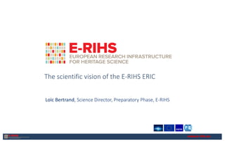 www.e-rihs.eu
The scientific vision of the E-RIHS ERIC
Loïc Bertrand, Science Director, Preparatory Phase, E-RIHS
 