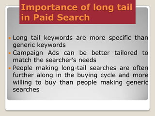Importance of long tail
in Paid Search
Long tail keywords are more specific than
generic keywords
 Campaign Ads can be better tailored to
match the searcher’s needs
 People making long-tail searches are often
further along in the buying cycle and more
willing to buy than people making generic
searches


 