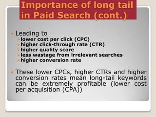 Importance of long tail
in Paid Search (cont.)


Leading to



These lower CPCs, higher CTRs and higher
conversion rates mean long-tail keywords
can be extremely profitable (lower cost
per acquisition (CPA))

lower cost per click (CPC)
higher click-through rate (CTR)
higher quality score
less wastage from irrelevant searches
higher conversion rate

 