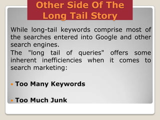 Other Side Of The
Long Tail Story
While long-tail keywords comprise most of
the searches entered into Google and other
search engines.
The "long tail of queries" offers some
inherent inefficiencies when it comes to
search marketing:


Too Many Keywords



Too Much Junk

 