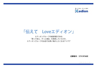 「伝えて      Loveエディオン」
      エディオングループの経営理念である
   「買って安心、ずっと満足」を実感していただき、
 エディオングループのお店でお買い物がしたくなるアイデア




                           応募者ID
                           応募者ID   57313F560E


                                   ロゴ出典元：買って安心、ずっと満足 edion
                                   http://www.edion.co.jp/index01.html
 