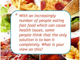 * With an increasingly
number of people eating
fast food which can cause
health issues, some
people think that the only
solution is to ban it
completely. What is your
view on this?
 