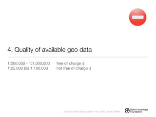 4. Quality of available geo data
1:200.000 - 1:1.000.000	 free of charge :)

1:25.000 bis 1:100.000		 not free of charge :(



!
2nd Open Data Dialogue, Berlin 18.11.2013, Daniel Dietrich
 