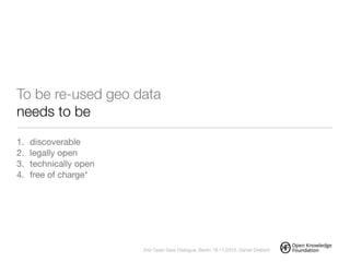 !
To be re-used geo data
needs to be
1. discoverable

2. legally open

3. technically open

4. free of charge*
!
2nd Open Data Dialogue, Berlin 18.11.2013, Daniel Dietrich
 