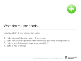 What the re-user needs
Interoperability & low transaction costs:

!
1. data can easily be discovered & accessed

2. data can easily be processed by machines (technical interoperability)

3. data is openly licensed (legal interoperability)

4. data is free of charge
!
2nd Open Data Dialogue, Berlin 18.11.2013, Daniel Dietrich
 