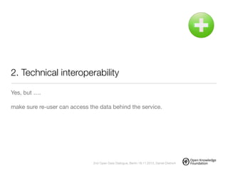 2. Technical interoperability
Yes, but ….

!
make sure re-user can access the data behind the service.
!
2nd Open Data Dialogue, Berlin 18.11.2013, Daniel Dietrich
 