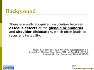 Background
There is a well-recognized association between
osseous defects of the glenoid or humerus
and shoulder dislocation, which often leads to
recurrent instability.
Boileau P., J Bone Joint Surg Am. 2006 Aug;88(8):1755-63.
Lynch JR., J Shoulder Elbow Surg. 2009 Mar-Apr;18(2):317-28.
Burkhart SS., Instr Course Lect. 2009;58:323-36.
www.shoulder.gr
 