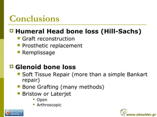 Conclusions
 Humeral Head bone loss (Hill-Sachs)
 Graft reconstruction
 Prosthetic replacement
 Remplissage
 Glenoid bone loss
 Soft Tissue Repair (more than a simple Bankart
repair)
 Bone Grafting (many methods)
 Bristow or Laterjet
 Open
 Arthroscopic
www.shoulder.gr
 