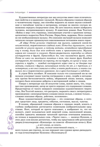 введение
Литература 8
10
Художественная литература как вид искусства имеет свои отличитель-
ные свойства и в сравнении с музыкой. Музыка обращена главным образом
к человеческому сердцу, она способна выразить на языке звуков сложней-
шие и тончайшие чувства и настроения, которые во многих случаях не-
возможно передать посредством слова. Но зато писатель может изобразить
человека, воспринимающего музыку. В известном романе Льва Толстого
«Война и мир» есть страницы, описывающие участие в сражении пятнад-
цатилетнего подростка Пети Ростова. Перед боем, задремав, Петя слышит
во сне необыкновенную музыку. Это описание звучащей музыки позволяет
читателю сильнее проникнуться взволнованным состоянием юного героя:
...И вдруг Петя услыхал стройный хор музыки, игравшей какой-то
неизвестный, торжественно сладкий гимн. Петя был музыкален... но он
никогда не учился музыке, и потому мотивы, неожиданно приходившие
ему в голову, были для него особенно новы и привлекательны. Музыка
играла все слышнее и слышнее. Напев разрастался, переходил из одного
инструмента в другой. Происходило то, что называется фугой, хотя
Петя не имел ни малейшего понятия о том, что такое фуга. Каждый
инструмент, то похожий на скрипку, то на трубы, но лучше и чище, чем
скрипки и трубы, — каждый инструмент играл свое и, не доиграв еще
мотива, сливался с другим, начинавшим почти то же, и с третьим, и с
четвертым, и все они сливались в одно, и опять разбегались, и опять сли-
вались то в торжественно церковное, то в ярко блестящее и победное.
А утром Петя погибает. И описание только что слышанной им во сне
музыки усиливает наши чувства сострадания к нему, скорби и негодова-
ния против бесчеловечности войны, оборвавшей жизнь юноши, сердце
которого было исполнено доброты и восторженной любви к людям.
Говоря о литературе как об искусстве слова, важно знать, что, созда-
вая свое произведение, автор не просто передает его содержание словами.
Предостерегая от такого неверного понимания художественного творче-
ства, Лев Толстой заявлял, что раскрыть, выразить смысл литературного
произведения «непосредственно словами никак нельзя, а можно только...
словами описывая образы, действия, положения».
Язык художественной литературы — это словесные образы, в кото-
рых предстают лица, предметы, события, состояния, мысли, чувства.
В поэзии, обращенной главным образом к сердцам людей, ясность и
глубина изображения достигаются словесными изобразительными сред-
ствами. Поэт, который не просто описывает, а изображает то, что его
волнует, умеет пользоваться всей энергией слова, накопленной веками,
способен привлечь внимание читателей простым сочетанием немногих,
но точных и выразительных слов. «Чертог сиял», — написал Пушкин, и
этих двух слов вполне достаточно, чтобы мы представили себе роскошный
дворец (стихотворение «Клеопатра» из повести «Египетские ночи»). Или:
...а всё плащи, да шпаги,
Да лица, полные воинственной отваги, —
всего только две строчки, но как передают они суровое время двенадцато-
го года (стихотворение Пушкина «Полководец»)!
 