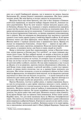 РАЗНООБРАЗИЕЖАНРОВВРУССКОЙЛИТЕРАТУРЕXIXСТОЛЕТИЯ
Литература 8
101
жил он в своей Симбирской деревне, где и женился на девице Авдотье
Васильевне Ю., дочери бедного тамошнего дворянина. Нас было девять
человек детей. Все мои братья и сестры умерли во младенчестве.
Матушка была еще мною брюхата, как уже я был записан в Семенов-
ский полк сержантом, по милости майора гвардии князя Б., близкого на-
шего родственника. Если бы паче всякого чаяния матушка родила дочь,
то батюшка объявил бы куда следовало о смерти неявившегося сержанта
и дело тем бы и кончилось. Я считался в отпуску до окончания наук. В то
время воспитывались мы не по-нонешнему. С пятилетнего возраста отдан я
был на руки стремянному Савельичу, за трезвое поведение пожалованному
мне в дядьки. Под его надзором на двенадцатом году выучился я русской
грамоте и мог очень здраво судить о свойствах борзого кобеля. В это время
батюшка нанял для меня француза, мосье Бопре, которого выписали из
Москвы вместе с годовым запасом вина и прованского масла. Приезд его
сильно не понравился Савельичу. «Слава богу» — ворчал он про себя —
«кажется, дитя умыт, причесан, накормлен. Куда как нужно тратить лиш-
ние деньги, и нанимать мусье, как будто и своих людей не стало!»
Бопре в отечестве своем был парикмахером, потом в Пруссии солда-
том, потом приехал в Россию pour tre outchitel1
, не очень понимая зна-
чения этого слова. Он был добрый малый, но ветрен и беспутен до край-
ности. Главною его слабостию была страсть к прекрасному полу; нередко
за свои нежности получал он толчки, от которых охал по целым суткам.
К тому же не был он (по его выражению) и врагом бутылки, т. е. (говоря
по-русски) любил хлебнуть лишнее. Но как вино подавалось у нас только
за обедом, и то по рюмочке, причем учителя обыкновенно и обносили, то
мой Бопре очень скоро привык к русской настойке, и даже стал предпо-
читать ее винам своего отечества, как не в пример более полезную для
желудка. Мы тотчас поладили, и хотя по контракту обязан он был учить
меня по-французски, по-немецки и всем наукам, но он предпочел наскоро
выучиться от меня кое-как болтать по-русски, — и потом каждый из нас
занимался уже своим делом. Мы жили душа в душу. Другого ментора я и
не желал. Но вскоре судьба нас разлучила, и вот по какому случаю:
Прачка Палашка, толстая и рябая девка, и кривая коровница Акуль-
ка как-то согласились в одно время кинуться матушке в ноги, винясь в
преступной слабости и с плачем жалуясь на мусье, обольстившего их нео-
пытность. Матушка шутить этим не любила и пожаловалась батюшке. У
него расправа была коротка. Он тотчас потребовал каналью француза. До-
ложили, что мусье давал мне свой урок. Батюшка пошел в мою комнату.
В это время Бопре спал на кровати сном невинности. Я был занят делом.
Надобно знать, что для меня выписана была из Москвы географическая
карта. Она висела на стене безо всякого употребления и давно соблазняла
меня шириною и добротою бумаги. Я решился сделать из нее змей, и поль-
зуясь сном Бопре, принялся за работу. Батюшка вошел в то самое время,
как я прилаживал мочальный хвост к Мысу Доброй Надежды. Увидя мои
1
	Чтобы стать учителем (франц.).
 