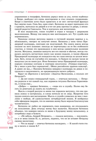 РАЗНООБРАЗИЕЖАНРОВВРУССКОЙЛИТЕРАТУРЕXIXСТОЛЕТИЯ
Литература 8
102
упражнения в географии, батюшка дернул меня за ухо, потом подбежал
к Бопре, разбудил его очень неосторожно и стал осыпать укоризнами.
Бопре в смятении хотел было привстать и не мог: несчастный француз
был мертво пьян. Семь бед, один ответ. Батюшка за ворот приподнял его
с кровати, вытолкал из дверей и в тот же день прогнал со двора, к неопи-
санной радости Савельича. Тем и кончилось мое воспитание.
Я жил недорослем, гоняя голубей и играя в чахарду с дворовыми
мальчишками. Между тем минуло мне шестнадцать лет. Тут судьба моя
переменилась.
Однажды осенью матушка варила в гостиной медовое варенье а я,
облизываясь, смотрел на кипучие пенки. Батюшка у окна читал При-
дворный календарь, ежегодно им получаемый. Эта книга имела всегда
сильное на него влияние: никогда не перечитывал он ее без особенного
участия, и чтение это производило в нем всегда удивительное волнение
желчи. Матушка, знавшая наизусть все его свычаи и обычаи, всегда ста-
ралась засунуть несчастную книгу как можно подалее, и таким образом
Придворный календарь не попадался ему на глаза иногда по целым меся-
цам. Зато, когда он случайно его находил, то бывало по целым часам не
выпускал уж из своих рук. Итак батюшка читал Придворный календарь,
изредко пожимая плечами и повторяя вполголоса: «Генерал-поручик!..
Он у меня в роте был сержантом!… Обоих российских орденов кавалер!..
А давно ли мы…» Наконец батюшка швырнул календарь на диван и по-
грузился в задумчивость, не предвещавшую ничего доброго.
Вдруг он обратился к матушке: «Авдотья Васильевна, а сколько лет
Петруше?»
— Да вот пошел семнадцатый годок, — отвечала матушка. — Петру-
ша родился в тот самый год, как окривела тетушка Настасья Гарасимов-
на, и когда еще…
«Добро» — прервал батюшка, — «пора его в службу. Полно ему бе-
гать по девичьим да лазить на голубятни».
Мысль о скорой разлуке со мною так поразила матушку, что она уро-
нила ложку в кастрюльку, и слезы потекли по ее лицу. Напротив того
трудно описать мое восхищение. Мысль о службе сливалась во мне с мыс-
лями о свободе, об удовольствиях петербургской жизни. Я воображал
себя офицером гвардии, что по мнению моему было верхом благополучия
человеческого.
Батюшка не любил ни переменять свои намерения, ни откладывать
их исполнение. День отъезду моему был назначен. Накануне батюшка
объявил, что намерен писать со мною к будущему моему начальнику, и
потребовал пера и бумаги.
— «Не забудь, Андрей Петрович», — сказала матушка, — поклонить-
ся и от меня князю Б.; я, дескать, надеюсь, что он не оставит Петрушу
своими милостями.
— Что за вздор! — отвечал батюшка нахмурясь. — К какой стати ста-
ну я писать к князю Б.?
 