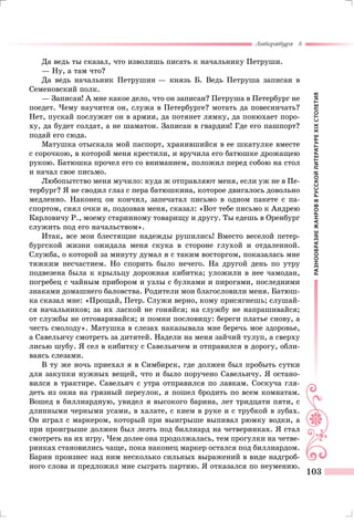 РАЗНООБРАЗИЕЖАНРОВВРУССКОЙЛИТЕРАТУРЕXIXСТОЛЕТИЯ
Литература 8
103
Да ведь ты сказал, что изволишь писать к начальнику Петруши.
— Ну, а там что?
Да ведь начальник Петрушин — князь Б. Ведь Петруша записан в
Семеновский полк.
— Записан! А мне какое дело, что он записан? Петруша в Петербург не
поедет. Чему научится он, служа в Петербурге? мотать да повесничать?
Нет, пускай послужит он в армии, да потянет лямку, да понюхает поро-
ху, да будет солдат, а не шаматон. Записан в гвардии! Где его пашпорт?
подай его сюда.
Матушка отыскала мой паспорт, хранившийся в ее шкатулке вместе
с сорочкою, в которой меня крестили, и вручила его батюшке дрожащею
рукою. Батюшка прочел его со вниманием, положил перед собою на стол
и начал свое письмо.
Любопытство меня мучило: куда ж отправляют меня, если уж не в Пе-
тербург? Я не сводил глаз с пера батюшкина, которое двигалось довольно
медленно. Наконец он кончил, запечатал письмо в одном пакете с па-
спортом, снял очки и, подозвав меня, сказал: «Вот тебе письмо к Андрею
Карловичу P., моему старинному товарищу и другу. Ты едешь в Оренбург
служить под его начальством».
Итак, все мои блестящие надежды рушились! Вместо веселой петер-
бургской жизни ожидала меня скука в стороне глухой и отдаленной.
Служба, о которой за минуту думал я с таким восторгом, показалась мне
тяжким несчастием. Но спорить было нечего. На другой день по утру
подвезена была к крыльцу дорожная кибитка; уложили в нее чамодан,
погребец с чайным прибором и узлы с булками и пирогами, последними
знаками домашнего баловства. Родители мои благословили меня. Батюш-
ка сказал мне: «Прощай, Петр. Служи верно, кому присягнешь; слушай-
ся начальников; за их лаской не гоняйся; на службу не напрашивайся;
от службы не отговаривайся; и помни пословицу: береги платье снову, а
честь смолоду». Матушка в слезах наказывала мне беречь мое здоровье,
а Савельичу смотреть за дитятей. Надели на меня зайчий тулуп, а сверху
лисью шубу. Я сел в кибитку с Савельичем и отправился в дорогу, обли-
ваясь слезами.
В ту же ночь приехал я в Симбирск, где должен был пробыть сутки
для закупки нужных вещей, что и было поручено Савельичу. Я остано-
вился в трактире. Савельич с утра отправился по лавкам. Соскуча гля-
деть из окна на грязный переулок, я пошел бродить по всем комнатам.
Вошед в биллиардную, увидел я высокого барина, лет тридцати пяти, с
длинными черными усами, в халате, с кием в руке и с трубкой в зубах.
Он играл с маркером, который при выигрыше выпивал рюмку водки, а
при проигрыше должен был лезть под биллиард на четверинках. Я стал
смотреть на их игру. Чем долее она продолжалась, тем прогулки на четве-
ринках становились чаще, пока наконец маркер остался под биллиардом.
Барин произнес над ним несколько сильных выражений в виде надгроб-
ного слова и предложил мне сыграть партию. Я отказался по неумению.
 