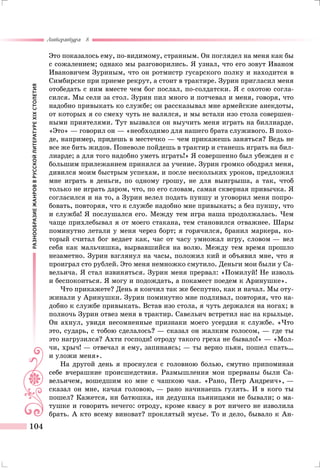 РАЗНООБРАЗИЕЖАНРОВВРУССКОЙЛИТЕРАТУРЕXIXСТОЛЕТИЯ
Литература 8
104
Это показалось ему, по-видимому, странным. Он поглядел на меня как бы
с сожалением; однако мы разговорились. Я узнал, что его зовут Иваном
Ивановичем Зуриным, что он ротмистр гусарского полку и находится в
Симбирске при приеме рекрут, а стоит в трактире. Зурин пригласил меня
отобедать с ним вместе чем бог послал, по-солдатски. Я с охотою согла-
сился. Мы сели за стол. Зурин пил много и потчевал и меня, говоря, что
надобно привыкать ко службе; он рассказывал мне армейские анекдоты,
от которых я со смеху чуть не валялся, и мы встали изо стола совершен-
ными приятелями. Тут вызвался он выучить меня играть на биллиарде.
«Это» — говорил он — «необходимо для нашего брата служивого. В похо-
де, например, придешь в местечко — чем прикажешь заняться? Ведь не
все же бить жидов. Поневоле пойдешь в трактир и станешь играть на бил-
лиарде; а для того надобно уметь играть!» Я совершенно был убежден и с
большим прилежанием принялся за учение. Зурин громко ободрял меня,
дивился моим быстрым успехам, и после нескольких уроков, предложил
мне играть в деньги, по одному грошу, не для выигрыша, а так, чтоб
только не играть даром, что, по его словам, самая скверная привычка. Я
согласился и на то, а Зурин велел подать пуншу и уговорил меня попро-
бовать, повторяя, что к службе надобно мне привыкать; а без пуншу, что
и служба! Я послушался его. Между тем игра наша продолжалась. Чем
чаще прихлебывал я от моего стакана, тем становился отважнее. Шары
поминутно летали у меня через борт; я горячился, бранил маркера, ко-
торый считал бог ведает как, час от часу умножал игру, словом — вел
себя как мальчишка, вырвавшийся на волю. Между тем время прошло
незаметно. Зурин взглянул на часы, положил кий и объявил мне, что я
проиграл сто рублей. Это меня немножко смутило. Деньги мои были у Са-
вельича. Я стал извиняться. Зурин меня прервал: «Помилуй! Не изволь
и беспокоиться. Я могу и подождать, а покамест поедем к Аринушке».
Что прикажете? День я кончил так же беспутно, как и начал. Мы оту-
жинали у Аринушки. Зурин поминутно мне подливал, повторяя, что на-
добно к службе привыкать. Встав изо стола, я чуть держался на ногах; в
полночь Зурин отвез меня в трактир. Савельич встретил нас на крыльце.
Он ахнул, увидя несомненные признаки моего усердия к службе. «Что
это, сударь, с тобою сделалось? — сказал он жалким голосом, — где ты
это нагрузился? Ахти господи! отроду такого греха не бывало!» — «Мол-
чи, хрыч! — отвечал я ему, запинаясь; — ты верно пьян, пошел спать…
и уложи меня».
На другой день я проснулся с головною болью, смутно припоминая
себе вчерашние происшедствия. Размышления мои прерваны были Са-
вельичем, вошедшим ко мне с чашкою чая. «Рано, Петр Андреич», —
сказал он мне, качая головою, — рано начинаешь гулять. И в кого ты
пошел? Кажется, ни батюшка, ни дедушка пьяницами не бывали; о ма-
тушке и говорить нечего: отроду, кроме квасу в рот ничего не изволила
брать. А кто всему виноват? проклятый мусье. То и дело, бывало к Ан-
 
