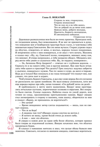 РАЗНООБРАЗИЕЖАНРОВВРУССКОЙЛИТЕРАТУРЕXIXСТОЛЕТИЯ
Литература 8
106
Глава II. ВОЖАТЫЙ
Сторона ль моя, сторонушка,
Сторона незнакомая!
Что не сам ли я на тебя зашел,
Что не добрый ли да меня конь завез:
Завезла меня, доброго молодца,
Прытость, бодрость молодецкая,
И хмелинушка кабацкая.
Старинная песня.
Дорожные размышления мои были не очень приятны. Проигрыш мой,
по тогдашним ценам, был немаловажен. Я не мог не признаться в душе,
что поведение мое в Симбирском трактире было глупо, и чувствовал себя
виноватым перед Савельичем. Все это меня мучило. Старик угрюмо сидел
на облучке, отворотясь от меня, и молчал, изредка только покрякивая.
Я непременно хотел с ним помириться, и не знал с чего начать. Наконец
я сказал ему: «Ну, ну, Савельич! полно, помиримся, виноват; вижу сам,
что виноват. Я вчера напроказил, а тебя напрасно обидел. Обещаюсь впе-
ред вести себя умнее и слушаться тебя. Ну, не сердись; помиримся».
— Эх, батюшка Петр Андреич! — отвечал он с глубоким вздохом. —
Сержусь-то я на самого себя; сам я кругом виноват. Как мне было остав-
лять тебя одного в трактире! Что делать? Грех попутал: вздумал забрести
к дьячихе, повидаться с кумою. Так-то: зашел к куме, да засел в тюрьме.
Беда да и только! Как покажусь я на глаза господам? что скажут они, как
узнают, что дитя пьет и играет.
Чтоб утешить бедного Савельича, я дал ему слово впредь без его согласия
не располагать ни одною копейкою. Он мало-помалу успокоился, хотя все
еще изредка ворчал про себя, качая головою: «Сто рублей! легко ли дело!»
Я приближался к месту моего назначения. Вокруг меня простира-
лись печальные пустыни, пересеченные холмами и оврагами. Все покры-
то было снегом. Солнце садилось. Кибитка ехала по узкой дороге, или
точнее по следу, проложенному крестьянскими санями. Вдруг ямщик
стал посматривать в сторону и наконец, сняв шапку, оборотился ко мне
и сказал: «Барин, не прикажешь ли воротиться?»
— Это зачем?
— Время ненадежно: ветер слегка подымается; — вишь, как он сме-
тает порошу.
— Что ж за беда!
— А видишь там что? (Ямщик указал кнутом на восток.)
— Я ничего не вижу, кроме белой степи да ясного неба.
— А вон — вон: это облачко.
Я увидел в самом деле на краю неба белое облачко, которое принял
было сперва за отдаленный холмик. Ямщик изъяснил мне, что облачко
предвещало буран.
Я слыхал о тамошних мятелях и знал, что целые обозы бывали ими
занесены. Савельич, согласно со мнением ямщика, советовал воротиться.
 