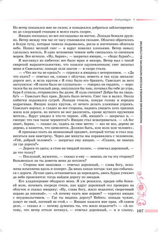 РАЗНООБРАЗИЕЖАНРОВВРУССКОЙЛИТЕРАТУРЕXIXСТОЛЕТИЯ
Литература 8
107
Но ветер показался мне не силен; я понадеялся добраться заблаговремен-
но до следующей станции и велел ехать скорее.
Ямщик поскакал; но все поглядывал на восток. Лошади бежали друж-
но. Ветер между тем час от часу становился сильнее. Облачко обратилось
в белую тучу, которая тяжело подымалась, росла и постепенно облегала
небо. Пошел мелкий снег — и вдруг повалил хлопьями. Ветер завыл;
сделалась мятель. В одно мгновение темное небо смешалось со снежным
морем. Все исчезло. «Ну, барин», — закричал ямщик, — «беда: буран!»…
Я выглянул из кибитки: все было мрак и вихорь. Ветер выл с такой
свирепой выразительностию, что казался одушевленным; снег засыпал
меня и Савельича; лошади шли шагом — и скоро стали.
— «Что же ты не едешь?» — спросил я ямщика с нетерпением. — «Да
что ехать? — отвечал он, слезая с облучка; невесть и так куда заехали:
дороги нет, и мгла кругом.» Я стал было его бранить. Савельич за него
заступился: «И охота было не слушаться» — говорил он сердито, — воро-
тился бы на постоялый двор, накушался бы чаю, почивал бы себе до утра,
буря б утихла, отправились бы далее. И куда спешим? Добро бы на свадь-
бу!» — Савельич был прав. Делать было нечего. Снег так и валил. Около
кибитки подымался сугроб. Лошади стояли, понуря голову и изредка
вздрагивая. Ямщик ходил кругом, от нечего делать улаживая упряжь.
Савельич ворчал; я глядел во все стороны, надеясь увидеть хоть признак
жила или дороги, но ничего не мог различить, кроме мутного кружения
метели… Вдруг увидел я что-то черное. «Эй, ямщик!» — закричал я, —
смотри: что там такое чернеется?» Ямщик стал всматриваться. — «А бог
знает, барин, — сказал он, садясь на свое место: — воз не воз, дерево не
дерево, а кажется, что шевелится. Должно быть, или волк или человек».
Я приказал ехать на незнакомый предмет, который тотчас и стал под-
вигаться нам навстречу. Через две минуты мы поравнялись с человеком.
«Гей, добрый человек!» — закричал ему ямщик. — «Скажи, не знаешь
ли где дорога?»
— Дорога-то здесь; я стою на твердой полосе, — отвечал дорожный, —
да что толку?
— Послушай, мужичок, — сказал я ему — знаешь ли ты эту сторону?
Возьмешься ли ты довести меня до ночлега?
— Сторона мне знакомая — отвечал дорожный, — слава богу, исхо-
жена изъезжена вдоль и поперег. Да вишь какая погода: как раз собьешь-
ся с дороги. Лучше здесь остановиться да переждать, авось буран утихнет
да небо прояснится: тогда найдем дорогу по звездам.
Его хладнокровие ободрило меня. Я уж решился, предав себя божи-
ей воле, ночевать посреди степи, как вдруг дорожный сел проворно на
облучок и сказал ямщику: «Ну, слава богу, жило недалеко; сворачивай
вправо да поезжай». — «А почему ехать мне вправо? — спросил ямщик
с неудовольствием. — Где ты видишь дорогу? Небось: лошади чужие,
хомут не свой, погоняй не стой.» — Ямщик казался мне прав. «В самом
деле, — сказал я — почему думаешь ты, что жило недалече?» — «А по-
тому, что ветер оттоле потянул, — отвечал дорожный, — и я слышу,
 