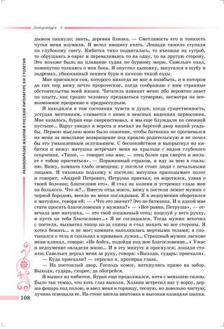 РАЗНООБРАЗИЕЖАНРОВВРУССКОЙЛИТЕРАТУРЕXIXСТОЛЕТИЯ
Литература 8
108
дымом пахнуло; знать, деревня близко. — Сметливость его и тонкость
чутья меня изумили. Я велел ямщику ехать. Лошади тяжело ступали
по глубокому снегу. Кибитка тихо подвигалась, то въезжая на сугроб,
то обрушаясь в овраг и переваливаясь то на одну, то на другую сторону.
Это похоже было на плавание судна по бурному морю. Савельич охал,
поминутно толкаясь о мои бока. Я опустил цыновку, закутался в шубу и
задремал, убаюканный пением бури и качкою тихой езды.
Мне приснился сон, которого никогда не мог я позабыть, и в котором
до сих пор вижу нечто пророческое, когда соображаю с ним странные
обстоятельства моей жизни. Читатель извинит меня: ибо вероятно знает
по опыту, как сродно человеку предаваться суеверию, несмотря на все-
возможное презрение к предрассудкам.
Я находился в том состоянии чувств и души, когда существенность,
уступая мечтаниям, сливается с ними в неясных видениях первосония.
Мне казалось, буран еще свирепствовал, и мы еще блуждали по снежной
пустыне… Вдруг увидел я ворота и въехал на барской двор нашей усадь-
бы. Первою мыслию моею было опасение, чтобы батюшка не прогневался
на меня за невольное возвращение под кровлю родительскую и не почел
бы его умышленным ослушанием. С беспокойством я выпрыгнул из ки-
битки и вижу: матушка встречает меня на крыльце с видом глубокого
огорчения. «Тише, — говорит она мне, — отец болен при смерти и жела-
ет с тобою проститься». — Пораженный страхом, я иду за нею в спаль-
ню. Вижу, комната слабо освещена; у постели стоят люди с печальными
лицами. Я тихонько подхожу к постели; матушка приподымает полог
и говорит: «Андрей Петрович, Петруша приехал; он воротился, узнав о
твоей болезни; благослови его». Я стал на колени и устремил глаза мои
на больного. Что ж?… Вместо отца моего, вижу в постели лежит мужик с
черной бородою, весело на меня поглядывая. Я в недоумении оборотился
к матушке, говоря ей: — «Что это значит? Это не батюшка. И к какой мне
стати просить благословения у мужика?» — «Все равно, Петруша», — от-
вечала мне матушка, — это твой посаженый отец; поцелуй у него ручку,
и пусть он тебя благословит…» Я не соглашался. Тогда мужик вскочил
с постели, выхватил топор из-за спины и стал махать во все стороны. Я
хотел бежать… и не мог; комната наполнилась мертвыми телами; я спо-
тыкался о тела и скользил в кровавых лужах… Страшный мужик ласково
меня кликал, говоря: «Не бойсь, подойди под мое благословение…» Ужас
и недоумение овладели мною… И в эту минуту я проснулся; лошади сто-
яли; Савельич дергал меня за руку, говоря: «Выходи, сударь: приехали».
— Куда приехали? — спросил я, протирая глаза.
— На постоялый двор. Господь помог, наткнулись прямо на забор.
Выходи, сударь, скорее, да обогрейся.
Я вышел из кибитки. Буран еще продолжался, хотя с меньшею силою.
Было так темно, что хоть глаз выколи. Хозяин встретил нас у ворот, дер-
жа фонарь под полою, и ввел меня в горницу, тесную, но довольно чистую;
лучина освещала ее. На стене висела винтовка и высокая казацкая шапка.
 