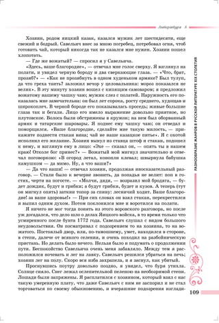 РАЗНООБРАЗИЕЖАНРОВВРУССКОЙЛИТЕРАТУРЕXIXСТОЛЕТИЯ
Литература 8
109
Хозяин, родом яицкий казак, казался мужик лет шестидесяти, еще
свежий и бодрый. Савельич внес за мною погребец, потребовал огня, чтоб
готовить чай, который никогда так не казался мне нужен. Хозяин пошел
хлопотать.
— Где же вожатый? — спросил я у Савельича.
«Здесь, ваше благородие», — отвечал мне голос сверху. Я взглянул на
полати, и увидел черную бороду и два сверкающие глаза. — «Что, брат,
прозяб?» — «Как не прозябнуть в одном худеньком армяке? Был тулуп,
да что греха таить? заложил вечор у целовальника: мороз показался не
велик». В эту минуту хозяин вошел с кипящим самоваром; я предложил
вожатому нашему чашку чаю; мужик слез с полатей. Наружность его по-
казалась мне замечательна: он был лет сорока, росту среднего, худощав и
широкоплеч. В черной бороде его показывалась проседь; живые большие
глаза так и бегали. Лицо его имело выражение довольно приятное, но
плутовское. Волоса были обстрижены в кружок; на нем был оборванный
армяк и татарские шаровары. Я поднес ему чашку чаю; он отведал и
поморщился. «Ваше благородие, сделайте мне такую милость, — при-
кажите поднести стакан вина; чай не наше казацкое питье». Я с охотой
исполнил его желание. Хозяин вынул из ставца штоф и стакан, подошел
к нему, и взглянув ему в лицо: «Эхе — сказал он, — опять ты в нашем
краю! Отколе бог принес?» — Вожатый мой мигнул значительно и отве-
чал поговоркою: «В огород летал, конопли клевал; швырнула бабушка
камушком — да мимо. Ну, а что ваши?»
— Да что наши! — отвечал хозяин, продолжая иносказательный раз-
говор. — Стали было к вечерне звонить, да попадья не велит: поп в го-
стях, черти на погосте. — «Молчи, дядя, — возразил мой бродяга, — бу-
дет дождик, будут и грибки; а будут грибки, будет и кузов. А теперь (тут
он мигнул опять) заткни топор за спину: лесничий ходит. Ваше благоро-
дие! за ваше здоровье!» — При сих словах он взял стакан, перекрестился
и выпил одним духом. Потом поклонился мне и воротился на полати.
Я ничего не мог тогда понять из этого воровского разговора, но после
уж догадался, что дело шло о делах Яицкого войска, в то время только что
усмиренного после бунта 1772 года. Савельич слушал с видом большого
неудовольствия. Он посматривал с подозрением то на хозяина, то на во-
жатого. Постоялый двор, или, по-тамошнему, умет, находился в стороне,
в степи, далече от всякого селения, и очень походил на разбойническую
пристань. Но делать было нечего. Нельзя было и подумать о продолжении
пути. Беспокойство Савельича очень меня забавляло. Между тем я рас-
положился ночевать и лег на лавку. Савельич решился убраться на печь;
хозяин лег на полу. Скоро вся изба захрапела, и я заснул, как убитый.
Проснувшись поутру довольно поздно, я увидел, что буря утихла.
Солнце сияло. Снег лежал ослепительной пеленою на необозримой степи.
Лошади были запряжены. Я расплатился с хозяином, который взял с нас
такую умеренную плату, что даже Савельич с ним не заспорил и не стал
торговаться по своему обыкновению, и вчерашние подозрения изглади-
 
