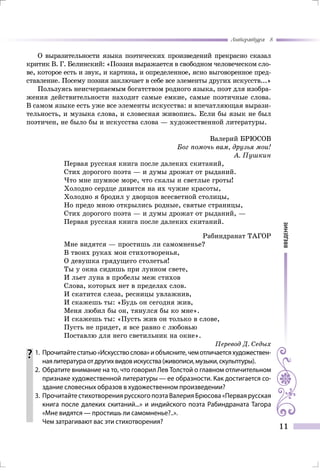 введение
Литература 8
11
О выразительности языка поэтических произведений прекрасно сказал
критик В. Г. Белинский: «Поэзия выражается в свободном человеческом сло-
ве, которое есть и звук, и картина, и определенное, ясно выговоренное пред-
ставление. Посему поэзия заключает в себе все элементы других искусств...»
Пользуясь неисчерпаемым богатством родного языка, поэт для изобра-
жения действительности находит самые емкие, самые поэтичные слова.
В самом языке есть уже все элементы искусства: и впечатляющая вырази-
тельность, и музыка слова, и словесная живопись. Если бы язык не был
поэтичен, не было бы и искусства слова — художественной литературы.
Валерий БРЮСОВ
Бог помочь вам, друзья мои!
А. Пушкин
Первая русская книга после далеких скитаний,
Стих дорогого поэта — и думы дрожат от рыданий.
Что мне шумное море, что скалы и светлые гроты!
Холодно сердце дивится на их чужие красоты,
Холодно я бродил у дворцов всесветной столицы,
Но предо мною открылись родные, святые страницы,
Стих дорогого поэта — и думы дрожат от рыданий, —
Первая русская книга после далеких скитаний.
Рабиндранат ТАГОР
Мне видятся — простишь ли самомненье?
В твоих руках мои стихотворенья,
О девушка грядущего столетья!
Ты у окна сидишь при лунном свете,
И льет луна в пробелы меж стихов
Слова, которых нет в пределах слов.
И скатится слеза, ресницы увлажнив,
И скажешь ты: «Будь он сегодня жив,
Меня любил бы он, тянулся бы ко мне».
И скажешь ты: «Пусть жив он только в слове,
Пусть не придет, я все равно с любовью
Поставлю для него светильник на окне».
Перевод Д. Седых
	1.	Прочитайтестатью«Искусствослова»иобъясните,чемотличаетсяхудожествен-
наялитератураотдругихвидовискусства(живописи,музыки,скульптуры).
	 2.	Обратите внимание на то, что говорил Лев Толстой о главном отличительном
признаке художественной литературы — ее образности. Как достигается со-
здание словесных образов в художественном произведении?
	 3.	 Прочитайте стихотворения русского поэта Валерия Брюсова «Первая русская
книга после далеких скитаний...» и индийского поэта Рабиндраната Тагора
«Мне видятся — простишь ли самомненье?..».
		 Чем затрагивают вас эти стихотворения?
 