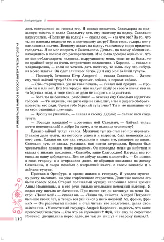 РАЗНООБРАЗИЕЖАНРОВВРУССКОЙЛИТЕРАТУРЕXIXСТОЛЕТИЯ
Литература 8
110
лись совершенно из головы его. Я позвал вожатого, благодарил за ока-
занную помочь и велел Савельичу дать ему полтину на водку. Савельич
нахмурился. «Полтину на водку!» — сказал он, — «за что это? За то, что
ты же изволил подвезти его к постоялому двору? Воля твоя, сударь: нет у
нас лишних полтин. Всякому давать на водку, так самому скоро придется
голодать». Я не мог спорить с Савельичем. Деньги, по моему обещанию,
находились в полном его распоряжении. Мне было досадно однако ж, что
не мог отблагодарить человека, выручившего меня, если не из беды, то
по крайней мере из очень неприятного положения. «Хорошо, — сказал я
хладнокровно, — если не хочешь дать полтину, то вынь ему что-нибудь
из моего платья. Он одет слишком легко. Дай ему мой зайчий тулуп».
— Помилуй, батюшка Петр Андреич! — сказал Савельич. — Зачем
ему твой зайчий тулуп? Он его пропьет, собака, в первом кабаке.
— Это, старинушка, уж не твоя печаль, — сказал мой бродяга, — про-
пью ли я или нет. Его благородие мне жалует шубу со своего плеча: его на
то барская воля, а твое холопье дело не спорить и слушаться.
— Бога ты не боишься, разбойник! — отвечал ему Савельич сердитым
голосом. — Ты видишь, что дитя еще не смыслит, а ты и рад его обобрать,
простоты его ради. Зачем тебе барский тулупчик? Ты и не напялишь его
на свои окаянные плечища.
— Прошу не умничать, — сказал я своему дядьке; — сейчас неси сюда
тулуп.
— Господи владыко! — простонал мой Савельич. — Зайчий тулуп
почти новешенький! и добро бы кому, а то пьянице оголелому!
Однако зайчий тулуп явился. Мужичок тут же стал его примеривать.
В самом деле тулуп, из которого успел и я вырасти, был немножко для
него узок. Однако он кое-как умудрился и надел его, распоров по швам.
Савельич чуть не завыл, услышав, как нитки затрещали. Бродяга был
чрезвычайно доволен моим подарком. Он проводил меня до кибитки и
сказал с низким поклоном: «Спасибо, ваше благородие! Награди вас го-
сподь за вашу добродетель. Век не забуду ваших милостей». — Он пошел
в свою сторону, а я отправился далее, не обращая внимания на досаду
Савельича, и скоро позабыл о вчерашней вьюге, о своем вожатом и о
зайчьем тулупе.
Приехав в Оренбург, я прямо явился к генералу. Я увидел мужчи-
ну росту высокого, но уже сгорбленного старостию. Длинные волосы его
были совсем белы. Старый полинялый мундир напоминал воина времен
Анны Иоанновны, а в его речи сильно отзывался немецкий выговор. Я
подал ему письмо от батюшки. При имени его он взглянул на меня бы-
стро: «Поже мой!» — сказал он. — «Тавно ли, кажется, Андрей Петрович
был еше твоих лет, а теперь вот уш какой у него молотец! Ах, фремя, фре-
мя!» — Он распечатал письмо и стал читать его вполголоса, делая свои
замечания. «Милостивый государь Андрей Карлович, надеюсь, что ваше
превосходительство»… Это что за серемонии? Фуй, как ему не софестно!
Конечно: дисциплина перво дело, но так ли пишут к старому камрад?..
 