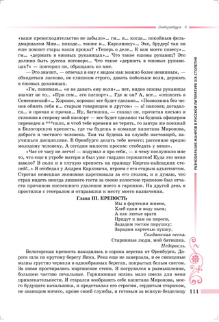 РАЗНООБРАЗИЕЖАНРОВВРУССКОЙЛИТЕРАТУРЕXIXСТОЛЕТИЯ
Литература 8
111
«ваше превосходительство не забыло»… гм… и… когда… покойным фель-
дмаршалом Мин… походе… также и… Каролинку»… Эхе, брудер! так он
еше помнит стары наши проказ? «Теперь о деле… К вам моего повесу»…
гм… «держать в ежовых рукавицах»… Что такое ешовы рукавиц? Это
должно быть русска поговорк… Что такое «дершать в ешовых рукави-
цах?» — повторил он, обращаясь ко мне.
— Это значит, — отвечал я ему с видом как можно более невинным, —
обходиться ласково, не слишком строго, давать побольше воли, держать
в ежовых рукавицах.
«Гм, понимаю… «и не давать ему воли»… нет, видно ешовы рукавицы
значит не то… «При сем… его паспорт»… Где ж он? А, вот… «отписать в
Семеновский»… Хорошо, хорошо: все будет сделано… «Позволишь без чи-
нов обнять себя и… старым товарищем и другом» — а! наконец догадал-
ся… и прочая и прочая… Ну, батюшка, — сказал он, прочитав письмо и
отложив в сторону мой паспорт — все будет сделано: ты будешь офицером
переведен в ***полк, и чтоб тебе времени не терять, то завтра же поезжай
в Белогорскую крепость, где ты будешь в команде капитана Миронова,
доброго и честного человека. Там ты будешь на службе настоящей, на-
учишься дисциплине. В Оренбурге делать тебе нечего; рассеяние вредно
молодому человеку. А сегодня милости просим: отобедать у меня».
«Час от часу не легче! — подумал я про себя, — к чему послужило мне
то, что еще в утробе матери я был уже гвардии сержантом! Куда это меня
завело? В полк и в глухую крепость на границу Киргиз-кайсацких сте-
пей!..» Я отобедал у Андрея Карловича, втроем с его старым адъютантом.
Строгая немецкая экономия царствовала за его столом, и я думаю, что
страх видеть иногда лишнего гостя за своею холостою трапезою был отча-
сти причиною поспешного удаления моего в гарнизон. На другой день я
простился с генералом и отправился к месту моего назначения.
Глава III. КРЕПОСТЬ
Мы в фортеции живем,
Хлеб едим и воду пьем;
А как лютые враги
Придут к нам на пироги,
Зададим гостям пирушку:
Зарядим картечью пушку.
Солдатская песня.
Старинные люди, мой батюшка.
Недоросль.
Белогорская крепость находилась в сорока верстах от Оренбурга. До-
рога шла по крутому берегу Яика. Река еще не замерзала, и ее свинцовые
волны грустно чернели в однообразных берегах, покрытых белым снегом.
За ними простирались киргизские степи. Я погрузился в размышления,
большею частию печальные. Гарнизонная жизнь мало имела для меня
привлекательности. Я старался вообразить себе капитана Миронова, мое-
го будущего начальника, и представлял его строгим, сердитым стариком,
не знающим ничего, кроме своей службы, и готовым за всякую безделицу
 