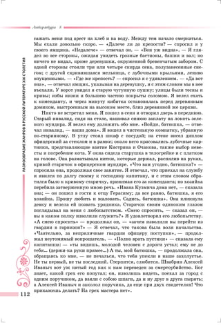 РАЗНООБРАЗИЕЖАНРОВВРУССКОЙЛИТЕРАТУРЕXIXСТОЛЕТИЯ
Литература 8
112
сажать меня под арест на хлеб и на воду. Между тем начало смеркаться.
Мы ехали довольно скоро. — «Далече ли до крепости? — спросил я у
своего ямщика. «Недалече» — отвечал он. — «Вон уж видна». — Я гля-
дел во все стороны, ожидая увидеть грозные бастионы, башни и вал; но
ничего не видал, кроме деревушки, окруженной бревенчатым забором. С
одной стороны стояли три или четыре скирда сена, полузанесенные сне-
гом; с другой скривившаяся мельница, с лубочными крыльями, лениво
опущенными. — «Где же крепость? — спросил я с удивлением. — «Да вот
она», — отвечал ямщик, указывая на деревушку, и с этим словом мы в нее
въехали. У ворот увидел я старую чугунную пушку; улицы были тесны и
кривы; избы низки и большею частию покрыты соломою. Я велел ехать
к коменданту, и через минуту кибитка остановилась перед деревянным
домиком, выстроенным на высоком месте, близ деревянной же церкви.
Никто не встретил меня. Я пошел в сени и отворил дверь в переднюю.
Старый инвалид, сидя на столе, нашивал синюю заплату на локоть зеле-
ного мундира. Я велел ему доложить обо мне. «Войди, батюшка, — отве-
чал инвалид, — наши дома». Я вошел в чистенькую комнатку, убранную
по-старинному. В углу стоял шкаф с посудой; на стене висел диплом
офицерский за стеклом и в рамке; около него красовались лубочные кар-
тинки, представляющие взятие Кистрина и Очакова, также выбор неве-
сты и погребение кота. У окна сидела старушка в телогрейке и с платком
на голове. Она разматывала нитки, которые держал, распялив на руках,
кривой старичок в офицерском мундире. «Что вам угодно, батюшка?» —
спросила она, продолжая свое занятие. Я отвечал, что приехал на службу
и явился по долгу своему к господину капитану, и с этим словом обра-
тился было к кривому старичку, принимая его за коменданта; но хозяйка
перебила затверженную мною речь. «Ивана Кузмича дома нет, — сказала
она; — он пошел в гости к отцу Герасиму; да все равно, батюшка, я его
хозяйка. Прошу любить и жаловать. Садись, батюшка». Она кликнула
девку и велела ей позвать урядника. Старичок своим одиноким глазом
поглядывал на меня с любопытством. «Смею спросить, — сказал он, —
вы в каком полку изволили служить?» Я удовлетворил его любопытству.
«А смею спросить» — продолжал он, — «зачем изволили вы перейти из
гвардии в гарнизон?» — Я отвечал, что такова была воля начальства.
«Чаятельно, за неприличные гвардии офицеру поступки», — продол-
жал неутомимый вопрошатель. — «Полно врать пустяки» — сказала ему
капитанша: — «ты видишь, молодой человек с дороги устал; ему не до
тебя… (держи-ка руки прямее…) А ты, мой батюшка, — продолжала она,
обращаясь ко мне, — не печалься, что тебя упекли в наше захолустье.
Не ты первый, не ты последний. Стерпится, слюбится. Швабрин Алексей
Иваныч вот уж пятый год как к нам переведен за смертоубийство. Бог
знает, какой грех его попутал; он, изволишь видеть, поехал за город с
одним поручиком, да взяли с собою шпаги, да и ну друг в друга пырять;
а Алексей Иваныч и заколол поручика, да еще при двух свидетелях! Что
прикажешь делать? На грех мастера нет».
 