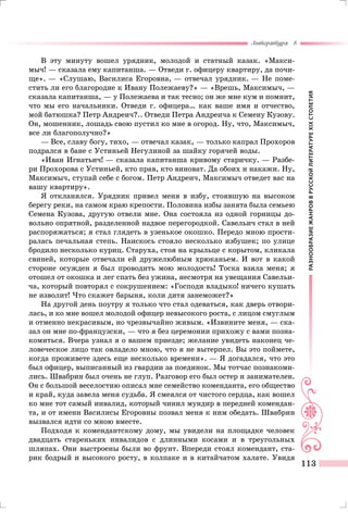 РАЗНООБРАЗИЕЖАНРОВВРУССКОЙЛИТЕРАТУРЕXIXСТОЛЕТИЯ
Литература 8
113
В эту минуту вошел урядник, молодой и статный казак. «Макси-
мыч! — сказала ему капитанша. — Отведи г. офицеру квартиру, да почи-
ще». — «Слушаю, Василиса Егоровна, — отвечал урядник. — Не поме-
стить ли его благородие к Ивану Полежаеву?» — «Врешь, Максимыч, —
сказала капитанша, — у Полежаева и так тесно; он же мне кум и помнит,
что мы его начальники. Отведи г. офицера… как ваше имя и отчество,
мой батюшка? Петр Андреич?.. Отведи Петра Андреича к Семену Кузову.
Он, мошенник, лошадь свою пустил ко мне в огород. Ну, что, Максимыч,
все ли благополучно?»
— Все, славу богу, тихо, — отвечал казак, — только капрал Прохоров
подрался в бане с Устиньей Негулиной за шайку горячей воды.
«Иван Игнатьич! — сказала капитанша кривому старичку. — Разбе-
ри Прохорова с Устиньей, кто прав, кто виноват. Да обоих и накажи. Ну,
Максимыч, ступай себе с богом. Петр Андреич, Максимыч отведет вас на
вашу квартиру».
Я откланялся. Урядник привел меня в избу, стоявшую на высоком
берегу реки, на самом краю крепости. Половина избы занята была семьею
Семена Кузова, другую отвели мне. Она состояла из одной горницы до-
вольно опрятной, разделенной надвое перегородкой. Савельич стал в ней
распоряжаться; я стал глядеть в узенькое окошко. Передо мною прости-
ралась печальная степь. Наискось стояло несколько избушек; по улице
бродило несколько куриц. Старуха, стоя на крыльце с корытом, кликала
свиней, которые отвечали ей дружелюбным хрюканьем. И вот в какой
стороне осужден я был проводить мою молодость! Тоска взяла меня; я
отошел от окошка и лег спать без ужина, несмотря на увещания Савельи-
ча, который повторял с сокрушением: «Господи владыко! ничего кушать
не изволит! Что скажет барыня, коли дитя занеможет?»
На другой день поутру я только что стал одеваться, как дверь отвори-
лась, и ко мне вошел молодой офицер невысокого роста, с лицом смуглым
и отменно некрасивым, но чрезвычайно живым. «Извините меня, — ска-
зал он мне по-французски, — что я без церемонии прихожу с вами позна-
комиться. Вчера узнал я о вашем приезде; желание увидеть наконец че-
ловеческое лицо так овладело мною, что я не вытерпел. Вы это поймете,
когда проживете здесь еще несколько времени». — Я догадался, что это
был офицер, выписанный из гвардии за поединок. Мы тотчас познакоми-
лись. Швабрин был очень не глуп. Разговор его был остер и занимателен.
Он с большой веселостию описал мне семейство коменданта, его общество
и край, куда завела меня судьба. Я смеялся от чистого сердца, как вошел
ко мне тот самый инвалид, который чинил мундир в передней комендан-
та, и от имени Василисы Егоровны позвал меня к ним обедать. Швабрин
вызвался идти со мною вместе.
Подходя к комендантскому дому, мы увидели на площадке человек
двадцать стареньких инвалидов с длинными косами и в треугольных
шляпах. Они выстроены были во фрунт. Впереди стоял комендант, ста-
рик бодрый и высокого росту, в колпаке и в китайчатом халате. Увидя
 