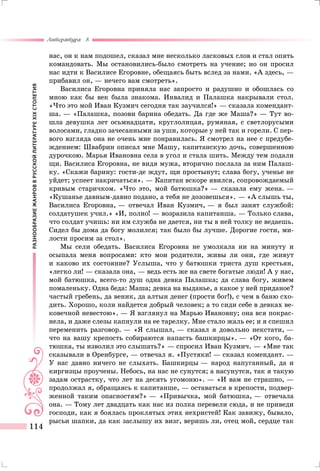 РАЗНООБРАЗИЕЖАНРОВВРУССКОЙЛИТЕРАТУРЕXIXСТОЛЕТИЯ
Литература 8
114
нас, он к нам подошел, сказал мне несколько ласковых слов и стал опять
командовать. Мы остановились-было смотреть на учение; но он просил
нас идти к Василисе Егоровне, обещаясь быть вслед за нами. «А здесь, —
прибавил он, — нечего вам смотреть».
Василиса Егоровна приняла нас запросто и радушно и обошлась со
мною как бы век была знакома. Инвалид и Палашка накрывали стол.
«Что это мой Иван Кузмич сегодня так заучился!» — сказала комендант-
ша. — «Палашка, позови барина обедать. Да где же Маша?» — Тут во-
шла девушка лет осьмнадцати, круглолицая, румяная, с светлорусыми
волосами, гладко зачесанными за уши, которые у ней так и горели. С пер-
вого взгляда она не очень мне понравилась. Я смотрел на нее с предубе-
ждением: Швабрин описал мне Машу, капитанскую дочь, совершенною
дурочкою. Марья Ивановна села в угол и стала шить. Между тем подали
щи. Василиса Егоровна, не видя мужа, вторично послала за ним Палаш-
ку. «Скажи барину: гости-де ждут, щи простынут; слава богу, ученье не
уйдет; успеет накричаться». — Капитан вскоре явился, сопровождаемый
кривым старичком. «Что это, мой батюшка?» — сказала ему жена. —
«Кушанье давным-давно подано, а тебя не дозовешься». — «А слышь ты,
Василиса Егоровна, — отвечал Иван Кузмич, — я был занят службой:
солдатушек учил.» «И, полно! — возразила капитанша. — Только слава,
что солдат учишь: ни им служба не дается, ни ты в ней толку не ведаешь.
Сидел бы дома да богу молился; так было бы лучше. Дорогие гости, ми-
лости просим за стол».
Мы сели обедать. Василиса Егоровна не умолкала ни на минуту и
осыпала меня вопросами: кто мои родители, живы ли они, где живут
и каково их состояние? Услыша, что у батюшки триста душ крестьян,
«легко ли! — сказала она, — ведь есть же на свете богатые люди! А у нас,
мой батюшка, всего-то душ одна девка Палашка; да слава богу, живем
помаленьку. Одна беда: Маша; девка на выданье, а какое у ней приданое?
частый гребень, да веник, да алтын денег (прости бог!), с чем в баню схо-
дить. Хорошо, коли найдется добрый человек; а то сиди себе в девках ве-
ковечной невестою». — Я взглянул на Марью Ивановну; она вся покрас-
нела, и даже слезы капнули на ее тарелку. Мне стало жаль ее; и я спешил
переменить разговор. — «Я слышал, — сказал я довольно некстати, —
что на вашу крепость собираются напасть башкирцы». — «От кого, ба-
тюшка, ты изволил это слышать?» — спросил Иван Кузмич. — «Мне так
сказывали в Оренбурге, — отвечал я. «Пустяки! — сказал комендант. —
У нас давно ничего не слыхать. Башкирцы — народ напуганный, да и
киргизцы проучены. Небось, на нас не сунутся; а насунутся, так я такую
задам острастку, что лет на десять угомоню». — «И вам не страшно, —
продолжал я, обращаясь к капитанше, — оставаться в крепости, подвер-
женной таким опасностям?» — «Привычка, мой батюшка, — отвечала
она. — Тому лет двадцать как нас из полка перевели сюда, и не приведи
господи, как я боялась проклятых этих нехристей! Как завижу, бывало,
рысьи шапки, да как заслышу их визг, веришь ли, отец мой, сердце так
 