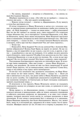 РАЗНООБРАЗИЕЖАНРОВВРУССКОЙЛИТЕРАТУРЕXIXСТОЛЕТИЯ
Литература 8
117
— Ты лжешь, мерзавец! — вскричал я в бешенстве, — ты лжешь са-
мым бесстыдным образом.
Швабрин переменился в лице. «Это тебе так не пройдет»— сказал он,
стиснув мне руку. — «Вы мне дадите сатисфакцию».
— Изволь; когда хочешь! — отвечал я, обрадовавшись. В эту минуту
я готов был растерзать его.
Я тотчас отправился к Ивану Игнатьичу и застал его с иголкою в ру-
ках: по препоручению комендантши он нанизывал грибы для сушенья на
зиму. «А, Петр Андреич!» — сказал он увидя меня; — добро пожаловать!
Как это вас бог принес? по какому делу, смею спросить?» Я в коротких
словах объяснил ему, что я поссорился с Алексеем Иванычем, а его, Ива-
на Игнатьича, прошу быть моим секундантом. Иван Игнатьич выслушал
меня со вниманием, вытараща на меня свой единственный глаз. «Вы изво-
лите говорить, — сказал он мне, — что хотите Алексея Иваныча заколоть
и желаете, чтоб я при том был свидетелем? Так ли? смею спросить».
— Точно так.
— Помилуйте, Петр Андреич! Что это вы затеяли! Вы с Алексеем Ива-
нычем побранились? Велика беда! Брань на вороту не виснет. Он вас по-
бранил, а вы его выругайте; он вас в рыло, а вы его в ухо, в другое, в тре-
тье — и разойдитесь; а мы вас уж помирим. А то: доброе ли дело заколоть
своего ближнего, смею спросить? И добро б уж закололи вы его: бог с ним,
с Алексеем Иванычем; я и сам до него не охотник. Ну, а если он вас про-
сверлит? На что это будет похоже? Кто будет в дураках, смею спросить?
Рассуждения благоразумного поручика не поколебали меня. Я остал-
ся при своем намерении. «Как вам угодно — сказал Иван Игнатьич, —
делайте, как разумеете. Да зачем же мне тут быть свидетелем? К какой
стати? Люди дерутся, что за невидальщина, смею спросить? Слава богу,
ходил я под шведа и под турку: всего насмотрелся».
Я кое-как стал изъяснять ему должность секунданта, но Иван Игна-
тьич никак не мог меня понять. «Воля ваша — сказал он. — Коли уж
мне и вмешаться в это дело, так разве пойти к Ивану Кузмичу да донести
ему по долгу службы, что в фортеции умышляется злодействие, против-
ное казенному интересу: не благоугодно ли будет господину коменданту
принять надлежащие меры…»
Я испугался и стал просить Ивана Игнатьича ничего не сказывать
коменданту; насилу его уговорил; он дал мне слово, и я решился от него
отступиться.
Вечер провел я, по обыкновению своему, у коменданта. Я старался
казаться веселым и равнодушным, дабы не подать никакого подозрения
и избегнуть докучных вопросов; но признаюсь, я не имел того хладно-
кровия, которым хвалятся почти всегда те, которые находились в моем
положении. В этот вечер я расположен был к нежности и к умилению.
Марья Ивановна нравилась мне более обыкновенного. Мысль, что, может
быть, вижу ее в последний раз, придавала ей в моих глазах что-то трога-
тельное. Швабрин явился тут же. Я отвел его в сторону и уведомил его о
 