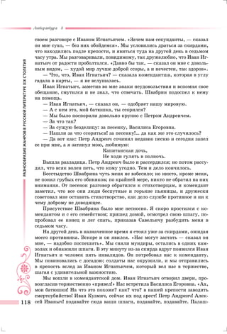 РАЗНООБРАЗИЕЖАНРОВВРУССКОЙЛИТЕРАТУРЕXIXСТОЛЕТИЯ
Литература 8
118
своем разговоре с Иваном Игнатьичем. «Зачем нам секунданты, — сказал
он мне сухо, — без них обойдемся». Мы условились драться за скирдами,
что находились подле крепости, и явиться туда на другой день в седьмом
часу утра. Мы разговаривали, повидимому, так дружелюбно, что Иван Иг-
натьич от радости проболтался. «Давно бы так, — сказал он мне с доволь-
ным видом, — худой мир лучше доброй ссоры, а и нечестен, так здоров».
— Что, что, Иван Игнатьич? — сказала комендантша, которая в углу
гадала в карты, — я не вслушалась.
Иван Игнатьич, заметив во мне знаки неудовольствия и вспомня свое
обещание, смутился и не знал, что отвечать. Швабрин подоспел к нему
на помощь.
— Иван Игнатьич, — сказал он, — одобряет нашу мировую.
— А с кем это, мой батюшка, ты ссорился?
— Мы было поспорили довольно крупно с Петром Андреичем.
— За что так?
— За сущую безделицу: за песенку, Василиса Егоровна.
— Нашли за что ссориться! за песенку!… да как же это случилось?
— Да вот как: Петр Андреич сочинил недавно песню и сегодня запел
ее при мне, а я затянул мою, любимую:
Капитанская дочь,
Не ходи гулять в полночь.
Вышла разладица. Петр Андреич было и рассердился; но потом рассу-
дил, что всяк волен петь, что кому угодно. Тем и дело кончилось.
Бесстыдство Швабрина чуть меня не взбесило; но никто, кроме меня,
не понял грубых его обиняков; по крайней мере, никто не обратил на них
внимания. От песенок разговор обратился к стихотворцам, и комендант
заметил, что все они люди беспутные и горькие пьяницы, и дружески
советовал мне оставить стихотворство, как дело службе противное и ни к
чему доброму не доводящее.
Присутствие Швабрина было мне несносно. Я скоро простился с ко-
мендантом и с его семейством; пришед домой, осмотрел свою шпагу, по-
пробовал ее конец и лег спать, приказав Савельичу разбудить меня в
седьмом часу.
На другой день в назначенное время я стоял уже за скирдами, ожидая
моего противника. Вскоре и он явился. «Нас могут застать — сказал он
мне, — надобно поспешить». Мы сняли мундиры, остались в одних кам-
золах и обнажили шпаги. В эту минуту из-за скирда вдруг появился Иван
Игнатьич и человек пять инвалидов. Он потребовал нас к коменданту.
Мы повиновались с досадою; солдаты нас окружили, и мы отправились
в крепость вслед за Иваном Игнатьичем, который вел нас в торжестве,
шагая с удивительной важностию.
Мы вошли в комендантской дом. Иван Игнатьич отворил двери, про-
возгласив торжественно «привел!» Нас встретила Василиса Егоровна. «Ах,
мои батюшки! На что это похоже? как? что? в нашей крепости заводить
смертоубийство! Иван Кузмич, сейчас их под арест! Петр Андреич! Алек-
сей Иваныч! подавайте сюда ваши шпаги, подавайте, подавайте. Палаш-
 