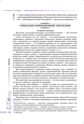 введение
Литература 8
12
		 4.	 Какие художественные средства способствуют лирическому содержанию
стихотворений Валерия Брюсова «Первая русская книга после далеких скита-
ний…» и Рабиндраната Тагора «Мне видятся — простишь ли самомненье…»?
УЧИМСЯ БЫТЬ КОМПЕТЕНТНЫМИ1
ЧИТАТЕЛЯМИ
О диалоге культур
Культура, культурное наследие, культурный человек, — эти понятия
постоянно присутствуют в нашей современной жизни.
Слово «культура» (от лат. cultura — это возделывание, воспитание,
образование, развитие, почитание) обозначает уровень развития обще-
ства, творческих сил народов разных наций, народностей в различные
исторические эпохи — от глубокой древности и до современности. Это
понятие включает в себя все достижения людей в материальной и духов-
ной сферах жизни: создание машин, сооружений, результаты познания,
произведения искусства, нормы морали и права и т. д.
Каждый человек в процессе жизни усваивает представления об окру-
жающем его мире и людях, о нравственных нормах и общечеловеческих
ценностях добра, любви, справедливости, человеческом достоинстве, ми-
лосердии и т. д. Кроме того, он является также носителем национальных
особенностей и традиций своего народа, страны, в которой живет. Все это
и свидетельствует об уровне культуры человека и вместе с тем определя-
ет линию его поведения и поступков. Иными словами, можно говорить о
культурной компетентности2
человека.
Для существования и развития любой культуре, как и любому че-
ловеку, необходимы общение, диалог, взаимодействие. Понятие диалога
культур подразумевает открытость культур друг другу. Но это возможно
при выполнении ряда условий: равенства всех культур, признания права
каждой культуры на отличия от других, уважения к чужой культуре.
Не существует изолированных культур — все они живут и развивают-
ся только в диалоге с другими культурами.
Культурное многообразие — важное условие для самопознания че-
ловека: чем больше культур он узнает, чем больше стран посетит, чем
больше языков выучит, тем лучше он поймет себя и тем богаче будет
его духовный мир. Диалог культур — основа и важная предпосылка для
формирования и укрепления таких ценностей, как толерантность3
, ува-
жение, взаимопомощь, милосердие.
Огромная роль в усвоении духовно-нравственных ценностей культуры
отводится чтению и изучению выдающихся художественных произведе-
1
	Компетентный читатель — знающий, осведомленный, умеющий давать соб-
ственную, аргументированную оценку прочитанному.
2
	Культурная компетентность — усвоение достижений культуры настоящего и
прошлого, особенностей и традиций своего народа и народов других культур.
3	
Толерантность — терпимость к иному мировоззрению, образу жизни, поведению
и обычаям.
 