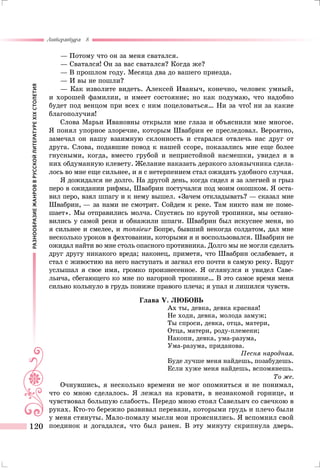 РАЗНООБРАЗИЕЖАНРОВВРУССКОЙЛИТЕРАТУРЕXIXСТОЛЕТИЯ
Литература 8
120
— Потому что он за меня сватался.
— Сватался! Он за вас сватался? Когда же?
— В прошлом году. Месяца два до вашего приезда.
— И вы не пошли?
— Как изволите видеть. Алексей Иваныч, конечно, человек умный,
и хорошей фамилии, и имеет состояние; но как подумаю, что надобно
будет под венцом при всех с ним поцеловаться… Ни за что! ни за какие
благополучия!
Слова Марьи Ивановны открыли мне глаза и объяснили мне многое.
Я понял упорное злоречие, которым Швабрин ее преследовал. Вероятно,
замечал он нашу взаимную склонность и старался отвлечь нас друг от
друга. Слова, подавшие повод к нашей ссоре, показались мне еще более
гнусными, когда, вместо грубой и непристойной насмешки, увидел я в
них обдуманную клевету. Желание наказать дерзкого злоязычника сдела-
лось во мне еще сильнее, и я с нетерпением стал ожидать удобного случая.
Я дожидался не долго. На другой день, когда сидел я за элегией и грыз
перо в ожидании рифмы, Швабрин постучался под моим окошком. Я оста-
вил перо, взял шпагу и к нему вышел. «Зачем откладывать? — сказал мне
Швабрин, — за нами не смотрят. Сойдем к реке. Там никто нам не поме-
шает». Мы отправились молча. Спустясь по крутой тропинки, мы остано-
вились у самой реки и обнажили шпаги. Швабрин был искуснее меня, но
я сильнее и смелее, и monsieur Бопре, бывший некогда солдатом, дал мне
несколько уроков в фехтовании, которыми я и воспользовался. Швабрин не
ожидал найти во мне столь опасного противника. Долго мы не могли сделать
друг другу никакого вреда; наконец, приметя, что Швабрин ослабевает, я
стал с живостию на него наступать и загнал его почти в самую реку. Вдруг
услышал я свое имя, громко произнесенное. Я оглянулся и увидел Саве-
льича, сбегающего ко мне по нагорной тропинке… В это самое время меня
сильно кольнуло в грудь пониже правого плеча; я упал и лишился чувств.
Глава V. ЛЮБОВЬ
Ах ты, девка, девка красная!
Не ходи, девка, молода замуж;
Ты спроси, девка, отца, матери,
Отца, матери, роду-племени;
Накопи, девка, ума-разума,
Ума-разума, приданова.
Песня народная.
Буде лучше меня найдешь, позабудешь.
Если хуже меня найдешь, вспомянешь.
То же.
Очнувшись, я несколько времени не мог опомниться и не понимал,
что со мною сделалось. Я лежал на кровати, в незнакомой горнице, и
чувствовал большую слабость. Передо мною стоял Савельич со свечкою в
руках. Кто-то бережно развивал перевязи, которыми грудь и плечо были
у меня стянуты. Мало-помалу мысли мои прояснились. Я вспомнил свой
поединок и догадался, что был ранен. В эту минуту скрипнула дверь.
 