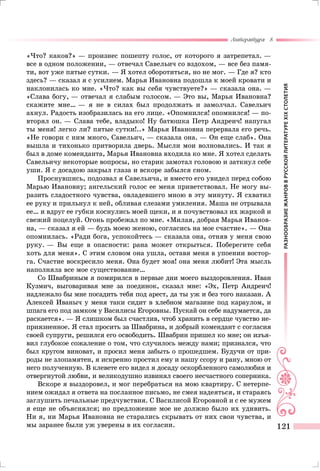 РАЗНООБРАЗИЕЖАНРОВВРУССКОЙЛИТЕРАТУРЕXIXСТОЛЕТИЯ
Литература 8
121
«Что? каков?» — произнес пошепту голос, от которого я затрепетал. —
все в одном положении, — отвечал Савельич со вздохом, — все без памя-
ти, вот уже пятые сутки. — Я хотел оборотиться, но не мог. — Где я? кто
здесь? — сказал я с усилием. Марья Ивановна подошла к моей кровати и
наклонилась ко мне. «Что? как вы себя чувствуете?» — сказала она. —
«Слава богу, — отвечал я слабым голосом. — Это вы, Марья Ивановна?
скажите мне… — я не в силах был продолжать и замолчал. Савельич
ахнул. Радость изобразилась на его лице. «Опомнился! опомнился! — по-
вторял он. — Слава тебе, владыко! Ну батюшка Петр Андреич! напугал
ты меня! легко ли? пятые сутки!..» Марья Ивановна перервала его речь.
«Не говори с ним много, Савельич, — сказала она. — Он еще слаб». Она
вышла и тихонько притворила дверь. Мысли мои волновались. И так я
был в доме коменданта, Марья Ивановна входила ко мне. Я хотел сделать
Савельичу некоторые вопросы, но старик замотал головою и заткнул себе
уши. Я с досадою закрыл глаза и вскоре забылся сном.
Проснувшись, подозвал я Савельича, и вместо его увидел перед собою
Марью Ивановну; ангельский голос ее меня приветствовал. Не могу вы-
разить сладостного чувства, овладевшего мною в эту минуту. Я схватил
ее руку и прильнул к ней, обливая слезами умиления. Маша не отрывала
ее… и вдруг ее губки коснулись моей щеки, и я почувствовал их жаркой и
свежий поцелуй. Огонь пробежал по мне. «Милая, добрая Марья Иванов-
на, — сказал я ей — будь моею женою, согласись на мое счастие». — Она
опомнилась. «Ради бога, успокойтесь — сказала она, отняв у меня свою
руку. — Вы еще в опасности: рана может открыться. Поберегите себя
хоть для меня». С этим словом она ушла, оставя меня в упоении востор-
га. Счастие воскресило меня. Она будет моя! она меня любит! Эта мысль
наполняла все мое существование…
Со Швабриным я помирился в первые дни моего выздоровления. Иван
Кузмич, выговаривая мне за поединок, сказал мне: «Эх, Петр Андреич!
надлежало бы мне посадить тебя под арест, да ты уж и без того наказан. А
Алексей Иваныч у меня таки сидит в хлебном магазине под караулом, и
шпага его под замком у Василисы Егоровны. Пускай он себе надумается, да
раскается». — Я слишком был счастлив, чтоб хранить в сердце чувство не-
приязненное. Я стал просить за Швабрина, и добрый комендант с согласия
своей супруги, решился его освободить. Швабрин пришел ко мне; он изъя-
вил глубокое сожаление о том, что случилось между нами; признался, что
был кругом виноват, и просил меня забыть о прошедшем. Будучи от при-
роды не злопамятен, я искренно простил ему и нашу ссору и рану, мною от
него полученную. В клевете его видел я досаду оскорбленного самолюбия и
отвергнутой любви, и великодушно извинял своего несчастного соперника.
Вскоре я выздоровел, и мог перебраться на мою квартиру. С нетерпе-
нием ожидал я ответа на посланное письмо, не смея надеяться, и стараясь
заглушить печальные предчувствия. С Василисой Егоровной и с ее мужем
я еще не объяснялся; но предложение мое не должно было их удивить.
Ни я, ни Марья Ивановна не старались скрывать от них свои чувства, и
мы заранее были уж уверены в их согласии.
 
