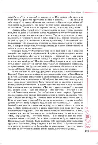 РАЗНООБРАЗИЕЖАНРОВВРУССКОЙЛИТЕРАТУРЕXIXСТОЛЕТИЯ
Литература 8
123
твоей?» — «Что ты сделал? — отвечал я. — Кто просил тебя писать на
меня доносы? разве ты приставлен ко мне в шпионы?» — «Я? писал на
тебя доносы? — отвечал Савельич со слезами. — Господи царю небесный!
Так изволь-ка прочитать, что пишет ко мне барин: увидишь, как я доно-
сил на тебя». Тут он вынул из кармана письмо, и я прочел следующее:
«Стыдно тебе, старый пес, что ты, не взирая на мои строгие приказа-
ния, мне не донес о сыне моем Петре Андреевиче и что посторонние при-
нуждены уведомлять меня о его проказах. Так ли исполняешь ты свою
должность и господскую волю? Я тебя, старого пса! пошлю свиней пасти
за утайку правды и потворство к молодому человеку. С получением сего
приказываю тебе немедленно отписать ко мне, каково теперь его здоро-
вье, о котором пишут мне, что поправилось; да в какое именно место он
ранен и хорошо ли его залечили».
Очевидно было, что Савельич передо мною был прав и что я напрасно
оскорбил его упреком и подозрением. Я просил у него прощения; но ста-
рик был неутешен. «Вот до чего я дожил, — повторял он, — вот каких
милостей дослужился от своих господ! Я и старый пес, и свинопас, да я
ж и причина твоей раны? Нет, батюшка Петр Андреич! не я, проклятый
мусье всему виноват: он научил тебя тыкаться железными вертелами,
да притопывать, как будто тыканием да топанием убережешься от злого
человека! Нужно было нанимать мусье да тратить лишние деньги!»
Но кто же брал на себя труд уведомить отца моего о моем поведении?
Генерал? Но он, казалось, обо мне не слишком заботился; а Иван Кузмич
не почел за нужное рапортовать о моем поединке. Я терялся в догадках.
Подозрения мои остановились на Швабрине. Он один имел выгоду в до-
носе, коего следствием могло быть удаление мое из крепости и разрыв с
комендантским семейством. Я пошел объявить обо всем Марье Ивановне.
Она встретила меня на крыльце. «Что это с вами сделалось? — сказала
она, увидев меня. — Как вы бледны! — Все кончено! — отвечал я и от-
дал ей батюшкино письмо. Она побледнела в свою очередь. Прочитав,
она возвратила мне письмо дрожащею рукою и сказала дрожащим голо-
сом: «Видно мне не судьба… Родные ваши не хотят меня в свою семью.
Буди во всем воля господня! Бог лучше нашего знает, что нам надобно.
Делать нечего, Петр Андреич; будьте хоть вы счастливы…» — Этому не
бывать! — вскричал я, схватив ее за руку; — ты меня любишь; я готов на
все. Пойдем, кинемся в ноги к твоим родителям; они люди простые, не
жестокосердые гордецы… Они нас благословят; мы обвенчаемся… а там ,
я уверен, мы умолим отца моего; матушка будет за нас; он меня простит…
«Нет, Петр Андреич, — отвечала Маша, — я не выйду за тебя без благо-
словения твоих родителей. Без их благословения не будет тебе счастия.
Покоримся воле божией. Коли найдешь себе суженую, коли полюбишь
другую — бог с тобою, Петр Андреич; а я за вас обоих…» Тут она заплака-
ла и ушла от меня; я хотел было войти за нею в комнату, но чувствовал,
что был не в состоянии владеть самим собою, и воротился домой...
 