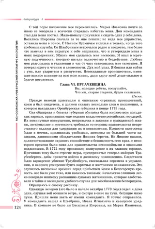 РАЗНООБРАЗИЕЖАНРОВВРУССКОЙЛИТЕРАТУРЕXIXСТОЛЕТИЯ
Литература 8
124
С той поры положение мое переменилось. Марья Ивановна почти со
мною не говорила и всячески старалась избегать меня. Дом коменданта
стал для меня постыл. Мало-помалу приучился я сидеть один у себя дома.
Василиса Егоровна сначала за то мне пеняла; но видя мое упрямство,
оставила меня в покое. С Иваном Кузмичем виделся я только, когда того
требовала служба. Со Швабриным встречался редко и неохотно, тем более
что замечал в нем скрытую к себе неприязнь, что и утверждало меня в
моих подозрениях. Жизнь моя сделалась мне несносна. Я впал в мрач-
ную задумчивость, которую питали одиночество и бездействие. Любовь
моя разгоралась в уединении и час от часу становилась мне тягостнее. Я
потерял охоту к чтению и словесности. Дух мой упал. Я боялся или сойти
с ума, или удариться в распутство. Неожиданные происшествия, имев-
шие важное влияние на всю мою жизнь, дали вдруг моей душе сильное и
благое потрясение.
Глава VI. ПУГАЧЕВЩИНА
Вы, молодые ребята, послушайте,
Что мы, старые старики, будем сказывати.
Песня.
Прежде нежели приступлю к описанию странных происшествий,
коим я был свидетель, я должен сказать несколько слов о положении, в
котором находилась Оренбургская губерния в конце 1773 года.
Сия обширная и богатая губерния обитаема была множеством полуди-
ких народов, признавших еще недавно владычество российских государей.
Их поминутные возмущения, непривычка к законам и гражданской жиз-
ни, легкомыслие и жестокость требовали со стороны правительства непре-
станного надзора для удержания их в повиновении. Крепости выстроены
были в местах, признанных удобными, заселены по большей части ка-
заками, давнишними обладателями Яицких берегов. Но Яицкие казаки,
долженствовавшие охранять спокойствие и безопасность сего края, с неко-
торого времени были сами для правительства неспокойными и опасными
подданными. В 1772 году произошло возмущение в их главном городке.
Причиною тому были строгие меры, предпринятые генерал-майором Тра-
убенбергом, дабы привести войско к должному повиновению. Следствием
было варварское убиение Траубенберга, своевольная перемена в управле-
нии, и наконец усмирение бунта картечью и жестокими наказаниями. Это
случилось несколько времени перед прибытием моим в Белогорскую кре-
пость. все было уже тихо, или казалось таковым; начальство слишком лег-
ко поверило мнимому раскаянию лукавых мятежников, которые злобство-
вали в тайне и выжидали удобного случая для возобновления беспорядков.
Обращаюсь к своему рассказу.
Однажды вечером (это было в начале октября 1773 года) сидел я дома
один, слушая вой осеннего ветра, и смотря в окно на тучи, бегущие мимо
луны. Пришли меня звать от имени коменданта. Я тотчас отправился.
У коменданта нашел я Швабрина, Ивана Игнатьича и казацкого уряд-
ника. В комнате не было ни Василисы Егоровны, ни Марьи Ивановны.
 
