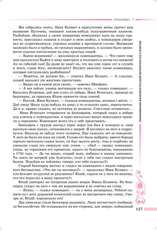 РАЗНООБРАЗИЕЖАНРОВВРУССКОЙЛИТЕРАТУРЕXIXСТОЛЕТИЯ
Литература 8
127
Мы собрались опять. Иван Кузмич в присутствии жены прочел нам
воззвание Пугачева, писанное каким-нибудь полуграмотным казаком.
Разбойник объявлял о своем намерении немедленно идти на нашу кре-
пость; приглашал казаков и солдат в свою шайку, а командиров увеще-
вал не супротивляться, угрожая казнию в противном случае. Воззвание
написано было в грубых, но сильных выражениях, и должно было произ-
вести опасное впечатление на умы простых людей.
— Каков мошенник! — воскликнула комендантша. — Что смеет еще
нам предлагать! Выйти к нему навстречу и положить к ногам его знамена!
Ах он собачий сын! Да разве не знает он, что мы уже сорок лет в службе
и всего, слава богу, насмотрелись? Неужто нашлись такие командиры,
которые послушались разбойника?
— Кажется, не должно бы, — отвечал Иван Кузмич. — А слышно,
элодей завладел уж многими крепостями.
— Видно он в самом деле силен, — заметил Швабрин.
— А вот сейчас узнаем настоящую его силу, — сказал комендант. —
Василиса Егоровна, дай мне ключ от анбара. Иван Игнатьич, приведи-ка
башкирца, да прикажи Юлаю принести сюда плетей.
— Постой, Иван Кузмич, — сказала комендантша, вставая с места. —
Дай уведу Машу куда-нибудь из дому; а то услышит крик, перепугается.
Да и я, правду сказать, не охотница до розыска. Счастливо оставаться...
Иван Игнатьич отправился за башкирцем, который сидел в анбаре
под ключом у комендантши, и через несколько минут невольника приве-
ли в переднюю. Комендант велел его к себе представить.
Башкирец с трудом шагнул через порог (он был в колодке) и, сняв
высокую свою шапку, остановился у дверей. Я взглянул на него и содрог-
нулся. Никогда не забуду этого человека. Ему казалось лет за семьдесят.
У него не было ни носа ни ушей. Голова его была выбрита; вместо бороды
торчало несколько седых волос; он был малого росту, тощ и сгорблен; но
узенькие глаза его сверкали еще огнем. — «Эхе! — сказал комендант,
узнав, по страшным его приметам, одного из бунтовщиков, наказанных
в 1741 году. — Да ты видно, старый волк, побывал в наших капканах.
Ты знать не впервой уже бунтуешь, коли у тебя так гладко выстрогана
башка. Подойди-ка поближе; говори, кто тебя подослал?»
Старый башкирец молчал и глядел на коменданта с видом совершен-
ного бессмыслия. «Что же ты молчишь?» — продолжал Иван Кузмич, —
али бельмес по-русски не разумеешь? Юлай, спроси-ка у него по-вашему,
кто его подослал в нашу крепость?»
Юлай повторил на татарском языке вопрос Ивана Кузмича. Но баш-
кирец глядел на него с тем же выражением и не отвечал ни слова.
— Якши, — сказал комендант, — ты у меня заговоришь. Ребята! сы-
мите-ка с него дурацкий полосатый халат да выстрочите ему спину. Смо-
три ж, Юлай: хорошенько его!
Два инвалида стали башкирца раздевать. Лицо несчастного изобрази-
ло беспокойство. Он оглядывался на все стороны, как зверок, пойманный
 