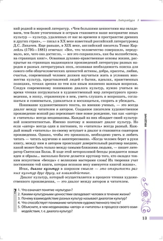 введение
Литература 8
13
ний родной и мировой литератур. «Чем большими ценностями мы овладе-
ваем, тем более утонченным и острым становится наше восприятие иных
культур — культур, удаленных от нас во времени и пространстве древних
и других стран», — писал в ХХ веке известный российский литературовед
Д.С. Лихачев. Еще раньше, в ХІХ веке, английский писатель Томас Кар-
лейль (1795—1881) отмечал: «Все, что человечество совершило, переду-
мало, все, чего оно достигло, — все это сохранилось, как бы волшебством,
на страницах книг». Осваивая духовно-нравственные основы жизни, рас-
крытые на страницах выдающихся произведений литературы разных на-
родов и разных литературных эпох, осознавая необходимость поиска для
самого себя общечеловеческих ценностей истины, добра, красоты, любви,
счастья, современный человек должен научиться жить в условиях мно-
жества культур, представлений людей о бытии, идеалах, нравственных
позициях, точках зрения по тем или иным жизненно важным вопросам.
Следуя современному пониманию диалога культур, нужно учиться во
время чтения погружаться в художественный мир литературного произ-
ведения, в эпоху, отраженную в нем, уметь слушать и вопрошать, согла-
шаться и сомневаться, удивляться и восхищаться, спорить и убеждать.
Понимание художественного текста, по мнению ученых, — это всегда
диалог между читателем и автором. Созданное писателем художественное
произведение всякий раз переживает свое новое рождение, так как «автор»
и «читатель» всегда неодинаковы. Каждый из них обладает своей культур-
ной компетентностью. Именно поэтому и возникает диалог культур. Но
если «автор» всегда один и постоянен, то «читатель» всегда разный. Каж-
дый новый «читатель» по-своему вступает в диалог и становится соавтором
произведения. Однако, чтобы это произошло, необходимо уметь и любить
читать — читать вдумчиво и заинтересованно. «Когда человек берет в руки
книгу, между ним и автором происходит доверительный разговор наедине,
какой может быть только между самыми близкими людьми, — пишет лите-
ратор Святослав Бэлза. В ходе этой неторопливой беседы рождаются новые
идеи и образы… насколько богаче делается кругозор того, кто овладел тон-
ким искусством «беседы» с великими мастерами слова! Их творения учат
постижению той книги, которая испокон веку именуется книгой жизни».
Итак, диалог культур в широком смысле — это открытость раз-
ных культур друг другу, их взаимодействие.
Диалог культур, который осуществляется в процессе чтения художе-
ственного произведения, — это диалог между автором и читателем.
	1.	 Что означает понятие «культура»?
	 2.	 Какими культурными ценностями овладевает человек в течение жизни?
	 3.	 Почему взаимодействие разных культур называют диалогом культур?
	 4.	 Что способствует пониманию читателем художественного текста?
	 5.	Объясните, в чем неодинаковы «автор» и «читатель» в процессе своего взаи-
модействия, т. е. диалога культур?
 
