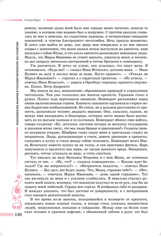 РАЗНООБРАЗИЕЖАНРОВВРУССКОЙЛИТЕРАТУРЕXIXСТОЛЕТИЯ
Литература 8
130
ремену: волнение души моей было мне гораздо менее тягостно, нежели то
уныние, в котором еще недавно был я погружен. С грустию разлуки слива-
лись во мне и неясные, но сладостные надежды, и нетерпеливое ожидание
опасностей, и чувства благородного честолюбия. Ночь прошла незаметно.
Я хотел уже выйти из дому, как дверь моя отворилась и ко мне явился
капрал с донесением, что наши казаки ночью выступили из крепости, взяв
насильно с собою Юлая, и что около крепости разъезжают неведомые люди.
Мысль, что Марья Ивановна не успеет выехать, ужаснула меня; я поспеш-
но дал капралу несколько наставлений и тотчас бросился к коменданту.
Уж рассветало. Я летел по улице, как услышал, что зовут меня. Я
остановился. «Куда вы? — сказал Иван Игнатьич, догоняя меня. — Иван
Кузмич на валу и послал меня за вами. Пугач пришел». — «Уехала ли
Марья Ивановна?» — спросил я с сердечным трепетом. — «Не успела, —
отвечал Иван Игнатьич, — дорога в Оренбург отрезана; крепость окруже-
на. Плохо, Петр Андреич!»
Мы пошли на вал, возвышение, образованное природой и укрепленное
частоколом. Там уже толпились все жители крепости. Гарнизон стоял в
ружье. Пушку туда перетащили накануне. Комендант расхаживал перед
своим малочисленным строем. Близость опасности одушевляла старого во-
ина бодростию необыкновенной. По степи, не в дальнем расстоянии от кре­
пости, разъезжали человек двадцать верхами. Они, казалося, казаки, но
между ими находились и башкирцы, которых легко можно было распоз-
нать по их рысьим шапкам и по колчанам. Комендант обошел свое войско,
говоря солдатам: «Ну, детушки, постоим сегодня за матушку государыню
и докажем всему свету, что мы люди бравые и присяжные!» Солдаты гром-
ко изъявили усердие. Швабрин стоял подле меня и пристально глядел на
неприятеля. Люди, разъезжающие в степи, заметя движение в крепости,
съехались в кучку и стали между собою толковать. Комендант велел Ива-
ну Игнатьичу навести пушку на их толпу, и сам приставил фитиль. Ядро
зажужжало и пролетело над ними, не сделав никакого вреда. Наездники,
рассеясь, тотчас ускакали из виду, и степь опустела.
Тут явилась на валу Василиса Егоровна и с нею Маша, не хотевшая
отстать от нее. — «Ну, что? — сказала комендантша. — Каково идет ба-
талья? Где же неприятель?» — «Неприятель недалече, — отвечал Иван
Кузмич. — Бог даст, все будет ладно. Что, Маша, страшно тебе?» — «Нет,
папенька, — отвечала Марья Ивановна, — дома одной страшнее». Тут
она взглянула на меня и с усилием улыбнулась. Я невольно стиснул ру-
коять моей шпаги, вспомня, что накануне получил ее из ее рук, как бы на
защиту моей любезной. Сердце мое горело. Я воображал себя ее рыцарем.
Я жаждал доказать, что был достоин ее доверенности, и с нетерпением
стал ожидать решительной минуты.
В это время из-за высоты, находившейся в полверсте от крепости,
показались новые конные толпы, и вскоре степь усеялась множеством
людей, вооруженных копьями и сайдаками. Между ими на белом коне
ехал человек в красном кафтане, с обнаженной саблею в руке: это был
 
