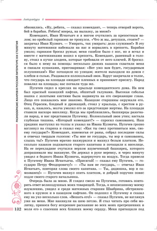 РАЗНООБРАЗИЕЖАНРОВВРУССКОЙЛИТЕРАТУРЕXIXСТОЛЕТИЯ
Литература 8
132
обновились. «Ну, ребята, — сказал комендант, — теперь отворяй ворота,
бей в барабан. Ребята! вперед, на вылазку, за мною!»
Комендант, Иван Игнатьич и я мигом очутились за крепостным ва-
лом; но оробелый гарнизон не тронулся. «Что ж вы, детушки, стоите? —
закричал Иван Кузмич. — Умирать, так умирать: дело служивое!» В эту
минуту мятежники набежали на нас и ворвались в крепость. Барабан
умолк; гарнизон бросил ружья; меня сшибли было с ног, но я встал и
вместе с мятежниками вошел в крепость. Комендант, раненный в голо-
ву, стоял в кучке злодеев, которые требовали от него ключей. Я бросил-
ся было к нему на помощь: несколько дюжих казаков схватили меня
и связали кушаками, приговаривая: «Вот ужо вам будет, государевым
ослушникам!» Нас потащили по улицам; жители выходили из домов с
хлебом и солью. Раздавался колокольный звон. Вдруг закричали в толпе,
что государь на площади ожидает пленных и принимает присягу. Народ
повалил на площадь; нас погнали туда же.
Пугачев сидел в креслах на крыльце комендантского дома. На нем
был красный казацкий кафтан, обшитый галунами. Высокая соболья
шапка с золотыми кистями была надвинута на его сверкающие глаза.
Лицо его показалось мне знакомо. Казацкие старшины окружали его.
Отец Герасим, бледный и дрожащий, стоял у крыльца, с крестом в ру-
ках, и, казалось, молча умолял его за предстоящие жертвы. На площади
ставили наскоро виселицу. Когда мы приблизились, башкирцы разогна-
ли народ, и нас представили Пугачеву. Колокольный звон утих; настала
глубокая тишина. «Который комендант?» — спросил самозванец. Наш
урядник выступил из толпы и указал на Ивана Кузмича. Пугачев грозно
взглянул на старика и сказал ему: «Как ты смел противиться мне, сво-
ему государю?» Комендант, изнемогая от раны, собрал последние силы
и отвечал твердым голосом: «Ты мне не государь, ты вор и самозванец,
слышь ты!» Пугачев мрачно нахмурился и махнул белым платком. Не-
сколько казаков подхватили старого капитана и потащили к виселице.
На ее перекладине очутился верхом изувеченный башкирец, которого
допрашивали мы накануне. Он держал в руке веревку, и через минуту
увидел я бедного Ивана Кузмича, вздернутого на воздух. Тогда привели
к Пугачеву Ивана Игнатьича. «Присягай! — сказал ему Пугачев, — го-
сударю Петру Феодоровичу!» — «Ты нам не государь, — отвечал Иван
Игнатьич, повторяя слова своего капитана. — Ты, дядюшка, вор и са-
мозванец!» — Пугачев махнул опять платком, и добрый поручик повис
подле своего старого начальника.
Очередь была за мною. Я глядел смело на Пугачева, готовясь повто-
рить ответ великодушных моих товарищей. Тогда, к неописанному моему
изумлению, увидел я среди мятежных старшин Швабрина, обстрижен-
ного в кружок и в казацком кафтане. Он подошел к Пугачеву и сказал
ему на ухо несколько слов. «Вешать его!» — сказал Пугачев, не взглянув
уже на меня. Мне накинули на шею петлю. Я стал читать про себя мо-
литву, принося богу искреннее раскаяние во всех моих прегрешениях и
моля его о спасении всех близких моему сердцу. Меня притащили под
 