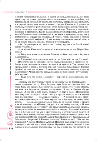 РАЗНООБРАЗИЕЖАНРОВВРУССКОЙЛИТЕРАТУРЕXIXСТОЛЕТИЯ
Литература 8
134
Полный тревожными мыслями, я вошел в комендантской дом… все было
пусто; стулья, столы, сундуки были переломаны; посуда перебита; все
растаскано. Я взбежал по маленькой лестнице, которая вела в светлицу,
и в первый раз отроду вошел в комнату Марьи Ивановны. Я увидел ее
постелю, перерытую разбойниками; шкап был разломан и ограблен; лам-
падка теплилась еще перед опустелым кивотом. Уцелело и зеркальцо,
висевшее в простенке… Где ж была хозяйка этой смиренной, девической
кельи? Страшная мысль мелькнула в уме моем: я вообразил ее в руках у
разбойников… Сердце мое сжалось… Я горько, горько заплакал и громко
произнес имя моей любезной… В эту минуту послышался легкий шум, и
из-за шкапа явилась Палаша, бледная и трепещущая.
«Ах, Петр Андреич! — сказала она, сплеснув руками. — Какой денек!
какие страсти!..»
— А Марья Ивановна? — спросил я нетерпеливо, — что Марья Ива-
новна?
— Барышня жива, — отвечала Палаша. — Она спрятана у Акулины
Памфиловны.
— У попадьи! — вскричал я с ужасом. — Боже мой! да там Пугачев!..
Я бросился вон из комнаты, мигом очутился на улице и опрометью по-
бежал в дом свещенника, ничего не видя и не чувствуя. Там раздавались
крики, хохот и песни… Пугачев пировал со своими товарищами. Палаша
прибежала туда же за мною. Я подослал ее вызвать тихонько Акулину
Памфиловну. Через минуту попадья вышла ко мне в сени с пустым што-
фом в руках.
— Ради бога! где Марья Ивановна? — спросил я с неизъяснимым вол-
нением.
«Лежит, моя голубушка, у меня на кровати, там за перегородкою, —
отвечала попадья. — Ну, Петр Андреич, чуть было не стряслась беда, да
слава богу, все прошло благополучно: злодей только что уселся обедать,
как она, моя бедняжка, очнется да застонет!.. Я так и обмерла. Он ус-
лышал: «А кто это у тебя охает, старуха?» Я вору в пояс: «Племянница
моя, государь; захворала, лежит, вот уж другая неделя». — «А молода
твоя племянница?» — «Молода, государь». — «А покажи-ка мне, стару-
ха, свою племянницу». — У меня сердце так и йокнуло, да нечего было
делать. — «Изволь, государь; только девка-то не сможет встать и придти
к твоей милости». — «Ничего, старуха, я и сам пойду погляжу». И ведь
пошел окаянный за перегородку; как ты думаешь! ведь отдернул занавес,
взглянул ястребиными своими глазами! — и ничего… бог вынес! А веришь
ли, я и батька мой так уж и приготовились к мученической смерти. К
счастию, она, моя голубушка, не узнала его. Господи владыко, дождались
мы праздника! Нечего сказать! бедный Иван Кузмич! кто бы подумал!.. А
Василиса-то Егоровна? А Иван-то Игнатьич? Его-то за что?.. Как это вас
пощадили? А каков Швабрин, Алексей Иваныч? Ведь остригся в кружок
и теперь у нас тут же с ними пирует! Проворен, нечего сказать! А как
сказала я про больную племянницу, так он, веришь ли, так взглянул на
 
