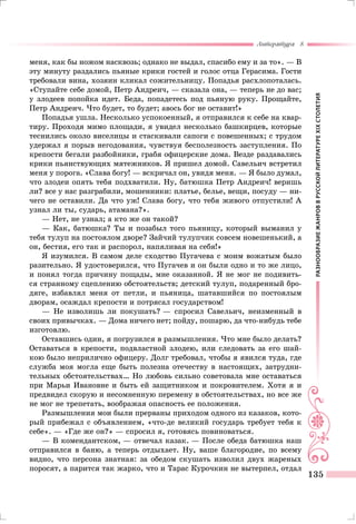 РАЗНООБРАЗИЕЖАНРОВВРУССКОЙЛИТЕРАТУРЕXIXСТОЛЕТИЯ
Литература 8
135
меня, как бы ножом насквозь; однако не выдал, спасибо ему и за то». — В
эту минуту раздались пьяные крики гостей и голос отца Герасима. Гости
требовали вина, хозяин кликал сожительницу. Попадья расхлопоталась.
«Ступайте себе домой, Петр Андреич, — сказала она, — теперь не до вас;
у злодеев попойка идет. Беда, попадетесь под пьяную руку. Прощайте,
Петр Андреич. Что будет, то будет; авось бог не оставит!»
Попадья ушла. Несколько успокоенный, я отправился к себе на квар-
тиру. Проходя мимо площади, я увидел несколько башкирцев, которые
теснились около виселицы и стаскивали сапоги с повешенных; с трудом
удержал я порыв негодования, чувствуя бесполезность заступления. По
крепости бегали разбойники, грабя офицерские дома. Везде раздавались
крики пьянствующих мятежников. Я пришел домой. Савельич встретил
меня у порога. «Слава богу! — вскричал он, увидя меня. — Я было думал,
что злодеи опять тебя подхватили. Ну, батюшка Петр Андреич! веришь
ли? все у нас разграбили, мошенники: платье, белье, вещи, посуду — ни-
чего не оставили. Да что уж! Слава богу, что тебя живого отпустили! А
узнал ли ты, сударь, атамана?».
— Нет, не узнал; а кто же он такой?
— Как, батюшка? Ты и позабыл того пьяницу, который выманил у
тебя тулуп на постоялом дворе? Зайчий тулупчик совсем новешенький, а
он, бестия, его так и распорол, напяливая на себя!»
Я изумился. В самом деле сходство Пугачева с моим вожатым было
разительно. Я удостоверился, что Пугачев и он были одно и то же лицо,
и понял тогда причину пощады, мне оказанной. Я не мог не подивить-
ся странному сцеплению обстоятельств; детский тулуп, подаренный бро-
дяге, избавлял меня от петли, и пьяница, шатавшийся по постоялым
дворам, осаждал крепости и потрясал государством!
— Не изволишь ли покушать? — спросил Савельич, неизменный в
своих привычках. — Дома ничего нет; пойду, пошарю, да что-нибудь тебе
изготовлю.
Оставшись один, я погрузился в размышления. Что мне было делать?
Оставаться в крепости, подвластной злодею, или следовать за его шай-
кою было неприлично офицеру. Долг требовал, чтобы я явился туда, где
служба моя могла еще быть полезна отечеству в настоящих, затрудни-
тельных обстоятельствах… Но любовь сильно советовала мне оставаться
при Марьи Ивановне и быть ей защитником и покровителем. Хотя я и
предвидел скорую и несомненную перемену в обстоятельствах, но все же
не мог не трепетать, воображая опасность ее положения.
Размышления мои были прерваны приходом одного из казаков, кото-
рый прибежал с объявлением, «что-де великий государь требует тебя к
себе». — «Где же он?» — спросил я, готовясь повиноваться.
— В комендантском, — отвечал казак. — После обеда батюшка наш
отправился в баню, а теперь отдыхает. Ну, ваше благородие, по всему
видно, что персона знатная: за обедом скушать изволил двух жареных
поросят, а парится так жарко, что и Тарас Курочкин не вытерпел, отдал
 