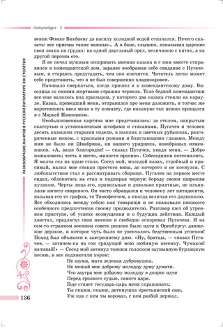 РАЗНООБРАЗИЕЖАНРОВВРУССКОЙЛИТЕРАТУРЕXIXСТОЛЕТИЯ
Литература 8
136
веник Фомке Бикбаеву да насилу холодной водой откачался. Нечего ска-
зать: все приемы такие важные… А в бане, слышно, показывал царские
свои знаки на грудях: на одной двуглавый орел, величиною с пятак, а на
другой персона его.
Я не почел нужным оспоривать мнения казака и с ним вместе отпра-
вился в комендантской дом, заранее воображая себе свидание с Пугаче-
вым, и стараясь предугадать, чем оно кончится. Читатель легко может
себе представить, что я не был совершенно хладнокровен.
Начинало смеркаться, когда пришел я к комендантскому дому. Ви-
селица со своими жертвами страшно чернела. Тело бедной комендантши
все еще валялось под крыльцом, у которого два казака стояли на карау-
ле. Казак, приведший меня, отправился про меня доложить, и тотчас же
воротившись ввел меня в ту комнату, где накануне так нежно прощался
я с Марьей Ивановною.
Необыкновенная картина мне представилась: за столом, накрытым
скатертью и установленным штофами и стаканами, Пугачев и человек
десять казацких старшин сидели, в шапках и цветных рубашках, разго-
ряченные вином, с красными рожами и блистающими глазами. Между
ими не было ни Швабрина, ни нашего урядника, новобраных измен-
ников. «А, ваше благородие! — сказал Пугачев, увидя меня. — Добро
пожаловать; честь и место, милости просим». Собеседники потеснились.
Я молча сел на краю стола. Сосед мой, молодой казак, стройный и кра-
сивый, налил мне стакан простого вина, до которого я не коснулся. С
любопытством стал я рассматривать сборище. Пугачев на первом месте
сидел, облокотясь на стол и подпирая черную бороду своим широким
кулаком. Черты лица его, правильные и довольно приятные, не изъяв-
ляли ничего свирепого. Он часто обращался к человеку лет пятидесяти,
называя его то графом, то Тимофеичем, а иногда величая его дядюшкою.
Все обходились между собою как товарищи и не оказывали никакого
особенного предпочтения своему предводителю. Разговор шел об утрен-
нем приступе, об успехе возмущения и о будущих действия. Каждый
хвастал, предлагал свои мнения и свободно оспоривал Пугачева. И на
сем-то странном военном совете решено было идти к Оренбургу: движе-
ние дерзкое, и которое чуть было не увенчалось бедственным успехом!
Поход был объявлен к завтрешнему дню. «Ну, братцы, — сказал Пуга-
чев, — затянем-ка на сон грядущий мою любимую песенку. Чумаков!
начинай!» — Сосед мой затянул тонким голоском заунывную бурлацкую
песню, и все подхватили хором:
Не шуми, мати зеленая дубровушка,
Не мешай мне доброму молодцу думу думати.
Что заутра мне доброму молодцу в допрос идти
Перед грозного судью, самого царя.
Еще станет государь-царь меня спрашивать:
Ты скажи, скажи, детинушка крестьянский сын,
Уж как с кем ты воровал, с кем разбой держал,
 