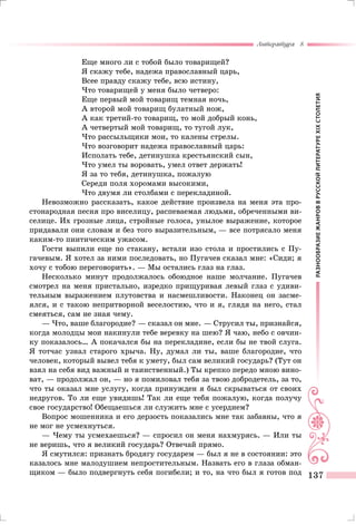РАЗНООБРАЗИЕЖАНРОВВРУССКОЙЛИТЕРАТУРЕXIXСТОЛЕТИЯ
Литература 8
137
Еще много ли с тобой было товарищей?
Я скажу тебе, надежа православный царь,
Всее правду скажу тебе, всю истину,
Что товарищей у меня было четверо:
Еще первый мой товарищ темная ночь,
А второй мой товарищ булатный нож,
А как третий-то товарищ, то мой добрый конь,
А четвертый мой товарищ, то тугой лук,
Что рассыльщики мои, то калены стрелы.
Что возговорит надежа православный царь:
Исполать тебе, детинушка крестьянский сын,
Что умел ты воровать, умел ответ держать!
Я за то тебя, детинушка, пожалую
Середи поля хоромами высокими,
Что двумя ли столбами с перекладиной.
Невозможно рассказать, какое действие произвела на меня эта про-
стонародная песня про виселицу, распеваемая людьми, обреченными ви-
селице. Их грозные лица, стройные голоса, унылое выражение, которое
придавали они словам и без того выразительным, — все потрясало меня
каким-то пиитическим ужасом.
Гости выпили еще по стакану, встали изо стола и простились с Пу-
гачевым. Я хотел за ними последовать, но Пугачев сказал мне: «Сиди; я
хочу с тобою переговорить». — Мы остались глаз на глаз.
Несколько минут продолжалось обоюдное наше молчание. Пугачев
смотрел на меня пристально, изредко прищуривая левый глаз с удиви-
тельным выражением плутовства и насмешливости. Наконец он засме-
ялся, и с такою непритворной веселостию, что и я, глядя на него, стал
смеяться, сам не зная чему.
— Что, ваше благородие? — сказал он мне. — Струсил ты, признайся,
когда молодцы мои накинули тебе веревку на шею? Я чаю, небо с овчин-
ку показалось… А покачался бы на перекладине, если бы не твой слуга.
Я тотчас узнал старого хрыча. Ну, думал ли ты, ваше благородие, что
человек, который вывел тебя к умету, был сам великий государь? (Тут он
взял на себя вид важный и таинственный.) Ты крепко передо мною вино-
ват, — продолжал он, — но я помиловал тебя за твою добродетель, за то,
что ты оказал мне услугу, когда принужден я был скрываться от своих
недругов. То ли еще увидишь! Так ли еще тебя пожалую, когда получу
свое государство! Обещаешься ли служить мне с усердием?
Вопрос мошенника и его дерзость показались мне так забавны, что я
не мог не усмехнуться.
— Чему ты усмехаешься? — спросил он меня нахмурясь. — Или ты
не веришь, что я великий государь? Отвечай прямо.
Я смутился: признать бродягу государем — был я не в состоянии: это
казалось мне малодушием непростительным. Назвать его в глаза обман-
щиком — было подвергнуть себя погибели; и то, на что был я готов под
 