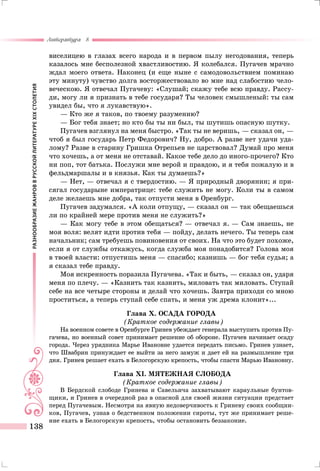 РАЗНООБРАЗИЕЖАНРОВВРУССКОЙЛИТЕРАТУРЕXIXСТОЛЕТИЯ
Литература 8
138
виселицею в глазах всего народа и в первом пылу негодования, теперь
казалось мне бесполезной хвастливостию. Я колебался. Пугачев мрачно
ждал моего ответа. Наконец (и еще ныне с самодовольствием поминаю
эту минуту) чувство долга восторжествовало во мне над слабостию чело-
веческою. Я отвечал Пугачеву: «Слушай; скажу тебе всю правду. Рассу-
ди, могу ли я признать в тебе государя? Ты человек смышленый: ты сам
увидел бы, что я лукавствую».
— Кто же я таков, по твоему разумению?
— Бог тебя знает; но кто бы ты ни был, ты шутишь опасную шутку.
Пугачев взглянул на меня быстро. «Так ты не веришь, — сказал он, —
чтоб я был государь Петр Федорович? Ну, добро. А разве нет удачи уда-
лому? Разве в старину Гришка Отрепьев не царствовал? Думай про меня
что хочешь, а от меня не отставай. Какое тебе дело до иного-прочего? Кто
ни поп, тот батька. Послужи мне верой и правдою, и я тебя пожалую и в
фельдмаршалы и в князья. Как ты думаешь?»
— Нет, — отвечал я с твердостию. — Я природный дворянин; я при-
сягал государыне императрице: тебе служить не могу. Коли ты в самом
деле желаешь мне добра, так отпусти меня в Оренбург.
Пугачев задумался. «А коли отпущу, — сказал он — так обещаешься
ли по крайней мере против меня не служить?»
— Как могу тебе в этом обещаться? — отвечал я. — Сам знаешь, не
моя воля: велят идти против тебя — пойду, делать нечего. Ты теперь сам
начальник; сам требуешь повиновения от своих. На что это будет похоже,
если я от службы откажусь, когда служба моя понадобится? Голова моя
в твоей власти: отпустишь меня — спасибо; казнишь — бог тебя судья; а
я сказал тебе правду.
Моя искренность поразила Пугачева. «Так и быть, — сказал он, ударя
меня по плечу. — «Казнить так казнить, миловать так миловать. Ступай
себе на все четыре стороны и делай что хочешь. Завтра приходи со мною
проститься, а теперь ступай себе спать, и меня уж дрема клонит»...
Глава X. ОСАДА ГОРОДА
(Краткое содержание главы)
На военном совете в Оренбурге Гринев убеждает генерала выступить против Пу-
гачева, но военный совет принимает решение об обороне. Пугачев начинает осаду
города. Через урядника Марье Ивановне удается передать письмо. Гринев узнает,
что Швабрин принуждает ее выйти за него замуж и дает ей на размышление три
дня. Гринев решает ехать в Белогорскую крепость, чтобы спасти Марью Ивановну.
Глава XI. МЯТЕЖНАЯ СЛОБОДА
(Краткое содержание главы)
В Бердской слободе Гринева и Савельича захватывают караульные бунтов-
щики, и Гринев в очередной раз в опасной для своей жизни ситуации предстает
перед Пугачевым. Несмотря на явную недоверчивость к Гриневу своих сообщни-
ков, Пугачев, узнав о бедственном положении сироты, тут же принимает реше-
ние ехать в Белогорскую крепость, чтобы остановить беззаконие.
 