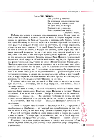 РАЗНООБРАЗИЕЖАНРОВВРУССКОЙЛИТЕРАТУРЕXIXСТОЛЕТИЯ
Литература 8
139
Глава XII. СИРОТА
Как у нашей у яблонки
Ни верхушки нет, ни отросточек;
Как у нашей у княгинюшки
Ни отца нету, ни матери.
Снарядить-то ее некому,
Благословить-то ее некому.
Свадебная песня.
Кибитка подъехала к крыльцу комендантского дома. Народ узнал ко-
локольчик Пугачева и толпою бежал за нами. Швабрин встретил само-
званца на крыльце. Он был одет казаком и отрастил себе бороду. Измен-
ник помог Пугачеву вылезть из кибитки, в подлых выражениях изъявляя
свою радость и усердие. Увидя меня, он смутился, но вскоре оправился,
протянул мне руку, говоря: «И ты наш? Давно бы так!» — Я отворотился
от него и ничего не отвечал. Сердце мое заныло, когда очутились мы в
давно знакомой комнате, где на стене висел еще диплом покойного ко-
менданта, как печальная эпитафия прошедшему времени. Пугачев сел
на том диване, на котором, бывало, дремал Иван Кузмич, усыпленный
ворчанием своей супруги. Швабрин сам поднес ему водки. Пугачев вы-
пил рюмку и сказал ему, указав на меня: «Попотчуй и его благородие».
Швабрин подошел ко мне со своим подносом; но я вторично от него отво-
ротился. Он казался сам не свой. При обыкновенной своей сметливости
он, конечно, догадался, что Пугачев был им недоволен. Он трусил перед
ним, а на меня поглядывал с недоверчивостию. Пугачев осведомился о
состоянии крепости, о слухах про неприятельские войска и тому подоб-
ном, и вдруг спросил его неожиданно: «Скажи, братец, какую девушку
держишь ты у себя под караулом? Покажи-ка мне ее».
Швабрин побледнел как мертвый. — Государь, — сказал он дрожа-
щим голосом… — Государь, она не под караулом… она больна… она в
светлице лежит.
«Веди ж меня к ней», — сказал самозванец, вставая с места. Отго-
вориться было невозможно. Швабрин повел Пугачева в светлицу Марьи
Ивановны. Я за ними последовал. Швабрин остановился на лестнице.
«Государь!» — сказал он. — «Вы властны требовать от меня, что вам
угодно; но не прикажите постороннему входить в спальню к жене моей».
Я затрепетал. «Так ты женат!» — сказал я Швабрину, готовяся его
растерзать.
— Тише! — прервал меня Пугачев. — Это мое дело. А ты, — продолжал
он, обращаясь к Швабрину, — не умничай и не ломайся: жена ли она тебе
или не жена, а я веду к ней кого хочу. Ваше благородие, ступай за мною.
У дверей светлицы Швабрин опять остановился и сказал прерываю-
щимся голосом: «Государь предупреждаю вас, что она в белой горячке,
и третий день как бредит без умолку». — «Отворяй!» — сказал Пугачев.
Швабрин стал искать у себя в карманах и сказал, что не взял с собою
ключа. Пугачев толкнул дверь ногою; замок отскочил; дверь отворилась,
и мы вошли.
 