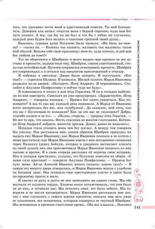 РАЗНООБРАЗИЕЖАНРОВВРУССКОЙЛИТЕРАТУРЕXIXСТОЛЕТИЯ
Литература 8
141
того, что противно чести моей и християнской совести. Ты мой благоде-
тель. Доверши как начал: отпусти меня с бедной сиротою, куда нам бог
путь укажет. А мы, где бы ты ни был и что бы с тобою ни случилось,
каждый день будем бога молить о спасении грешной твоей души…
Казалось, суровая душа Пугачева была тронута. «Ин быть по-твое-
му! — сказал он. — Казнить так казнить, жаловать так жаловать: таков
мой обычай. Возьми себе свою красавицу; вези ее, куда хочешь, и дай вам
бог любовь да совет!»
Тут он оборотился к Швабрину и велел выдать мне пропуск во все за-
ставы и крепости, подвластные ему. Швабрин, совсем уничтоженный, сто-
ял как остолбенелый. Пугачев отправился осматривать крепость. Швабрин
его сопровождал; а я остался под предлогом приготовлений к отъезду.
Я побежал в светлицу. Двери были заперты. Я постучался. «Кто
там?» — спросила Палаша. Я назвался. Милый голосок Марьи Ивановны
раздался из-за дверей. «Погодите, Петр Андреич. Я переодеваюсь. Сту-
пайте к Акулине Памфиловне; я сейчас туда же буду».
Я повиновался и пошел в дом отца Герасима. И он и попадья выбежа-
ли ко мне навстречу. Савельич их уже предупредил. «Здравствуйте, Петр
Андреич, — говорила попадья. — Привел бог опять увидеться. Как по-
живаете? А мы-то про вас каждый день поминали. А Марья-то Ивановна
всего натерпелась без вас, моя голубушка!.. Да скажите, мой отец, как
это вы с Пугачевым-то поладили? Как он это вас не укокошил? Добро,
спасибо злодею и за то». — «Полно, старуха, — прервал отец Герасим. —
Не все то ври, что знаешь. Несть спасения во многом глаголании. Батюш-
ка Петр Андреич! войдите, милости просим. Давно, давно не видались».
Попадья стала угощать меня чем бог послал. А между тем говорила
без умолку. Она рассказала мне, каким образом Швабрин принудил их
выдать ему Марью Ивановну; как Марья Ивановна плакала и не хотела с
ними расстаться; как Марья Ивановна имела с нею всегдашние сношения
через Палашку (девку бойкую, которая и урядника заставляет плясать
по своей дудке); как она присоветовала Марьи Ивановне написать ко мне
письмо и прочее. Я в свою очередь рассказал ей вкратце свою историю.
Поп и попадья крестились, услыша, что Пугачеву известен их обман. «С
нами сила крестная! — говорила Акулина Памфиловна. — Промчи бог
тучу мимо. Ай-да Алексей Иваныч; нечего сказать: хорош гусь!» — В
самую эту минуту дверь отворилась, и Марья Ивановна вошла с улыбкою
на бледном лице. Она оставила свое крестьянское платье и одета была
по-прежнему просто и мило.
Я хватил ее руку и долго не мог вымолвить ни одного слова. Мы оба
молчали от полноты сердца. Хозяева наши почувствовали, что нам было
не до них, и оставили нас. Мы остались одни. все было забыто. Мы го-
ворили и не могли наговориться. Марья Ивановна рассказала мне все,
что с нею случилось с самого взятия крепости; описала мне весь ужас
ее положения, все испытания, которым подвергал ее гнусный Швабрин.
Мы вспомнили и прежнее счастливое время… Оба мы плакали… Наконец
 