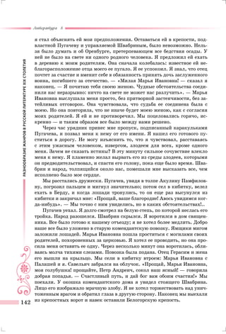РАЗНООБРАЗИЕЖАНРОВВРУССКОЙЛИТЕРАТУРЕXIXСТОЛЕТИЯ
Литература 8
142
я стал объяснять ей мои предположения. Оставаться ей в крепости, под-
властной Пугачеву и управляемой Швабриным, было невозможно. Нель-
зя было думать и об Оренбурге, претерпевающем все бедствия осады. У
ней не было на свете ни одного родного человека. Я предложил ей ехать
в деревню к моим родителям. Она сначала колебалась: известное ей не-
благорасположение отца моего ее пугало. Я ее успокоил. Я знал, что отец
почтет за счастие и вменит себе в обязанность принять дочь заслуженного
воина, погибшего за отечество. — «Милая Марья Ивановна! — сказал я
наконец. — Я почитаю тебя своею женою. Чудные обстоятельства соеди-
нили нас неразрывно: ничто на свете не может нас разлучить». — Марья
Ивановна выслушала меня просто, без притворной застенчивости, без за-
тейливых отговорок. Она чувствовала, что судьба ее соединена была с
моею. Но она повторила, что не иначе будет моею женою, как с согласия
моих родителей. Я ей и не противоречил. Мы поцеловались горячо, ис-
кренно — и таким образом все было между нами решено.
Через час урядник принес мне пропуск, подписанный каракульками
Пугачева, и позвал меня к нему от его имени. Я нашел его готового пу-
ститься в дорогу. Не могу изъяснить то, что я чувствовал, расставаясь
с этим ужасным человеком, извергом, злодеем для всех, кроме одного
меня. Зачем не сказать истины? В эту минуту сильное сочувствие влекло
меня к нему. Я пламенно желал вырвать его из среды злодеев, которыми
он предводительствовал, и спасти его голову, пока еще было время. Шва-
брин и народ, толпящийся около нас, помешали мне высказать все, чем
исполнено было мое сердце.
Мы расстались дружески. Пугачев, увидя в толпе Акулину Памфилов-
ну, погрозил пальцем и мигнул значительно; потом сел в кибитку, велел
ехать в Берду, и когда лошади тронулись, то он еще раз высунулся из
кибитки и закричал мне: «Прощай, ваше благородие! Авось увидимся ког-
да-нибудь». — Мы точно с ним увиделись, но в каких обстоятельствах!..
Пугачев уехал. Я долго смотрел на белую степь, по которой неслась его
тройка. Народ разошелся. Швабрин скрылся. Я воротился в дом священ-
ника. Все было готово к нашему отъезду; я не хотел более медлить. Добро
наше все было уложено в старую комендантскую повозку. Ямщики мигом
заложили лошадей. Марья Ивановна пошла проститься с могилами своих
родителей, похороненных за церковью. Я хотел ее проводить, но она про-
сила меня оставить ее одну. Через несколько минут она воротилась, обли-
ваясь молча тихими слезами. Повозка была подана. Отец Герасим и жена
его вышли на крыльцо. Мы сели в кибитку втроем: Марья Ивановна с
Палашей и я. Савельич забрался на облучок. «Прощай, Марья Ивановна,
моя голубушка! прощайте, Петр Андреич, сокол наш ясный! — говорила
добрая попадья. — Счастливый путь, и дай бог вам обоим счастия!» Мы
поехали. У окошка комендантского дома я увидел стоящего Швабрина.
Лицо его изображало мрачную злобу. Я не хотел торжествовать над унич-
тоженным врагом и обратил глаза в другую сторону. Наконец мы выехали
из крепостных ворот и навек оставили Белогорскую крепость.
 