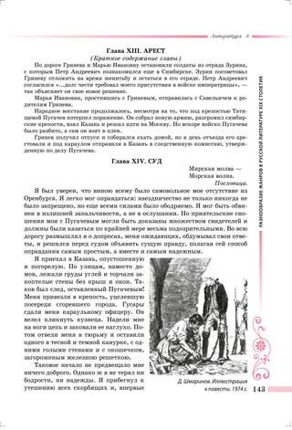 РАЗНООБРАЗИЕЖАНРОВВРУССКОЙЛИТЕРАТУРЕXIXСТОЛЕТИЯ
Литература 8
143
Глава XIII. АРЕСТ
(Краткое содержание главы)
По дороге Гринева и Марью Ивановну остановили солдаты из отряда Зурина,
с которым Петр Андреевич познакомился еще в Симбирске. Зурин посоветовал
Гриневу отложить на время женитьбу и остаться в его отряде. Петр Андреевич
согласился «...долг чести требовал моего присутствия в войске императрицы», —
так объясняет он свое новое решение.
Марья Ивановна, простившись с Гриневым, отправилась с Савельичем к ро-
дителям Гринева.
Народное восстание продолжалось, несмотря на то, что под крепостью Тати-
щевой Пугачев потерпел поражение. Он собрал новую армию, разгромил симбир-
ские крепости, взял Казань и решил идти на Москву. Но вскоре войско Пугачева
было разбито, а сам он взят в плен.
Гринев получил отпуск и собирался ехать домой, но в день отъезда его аре-
стовали и под караулом отправили в Казань в следственную комиссию, утверж-
денную по делу Пугачева.
Глава XIV. СУД
Мирская молва —
Морская волна.
Пословица.
Я был уверен, что виною всему было самовольное мое отсутствие из
Оренбурга. Я легко мог оправдаться: наездничество не только никогда не
было запрещено, но еще всеми силами было ободряемо. Я мог быть обви-
нен в излишней запальчивости, а не в ослушании. Но приятельские сно-
шения мои с Пугачевым могли быть доказаны множеством свидетелей и
должны были казаться по крайней мере весьма подозрительными. Во всю
дорогу размышлял я о допросах, меня ожидающих, обдумывал свои отве-
ты, и решился перед судом объявить сущую правду, полагая сей способ
оправдания самым простым, а вместе и самым надежным.
Я приехал в Казань, опустошенную
и погорелую. По улицам, наместо до-
мов, лежали груды углей и торчали за-
коптелые стены без крыш и окон. Та-
ков был след, оставленный Пугачевым!
Меня привезли в крепость, уцелевшую
посереди сгоревшего города. Гусары
сдали меня караульному офицеру. Он
велел кликнуть кузнеца. Надели мне
на ноги цепь и заковали ее наглухо. По-
том отвели меня в тюрьму и оставили
одного в тесной и темной канурке, с од-
ними голыми стенами и с окошечком,
загороженым железною решеткою.
Таковое начало не предвещало мне
ничего доброго. Однако ж я не терял ни
бодрости, ни надежды. Я прибегнул к
утешению всех скорбящих и, впервые
Д. Шмаринов. Иллюстрация
к повести. 1974 г.
 