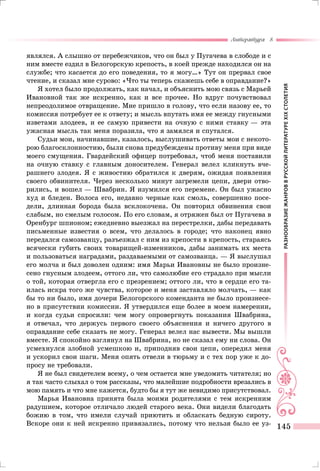 РАЗНООБРАЗИЕЖАНРОВВРУССКОЙЛИТЕРАТУРЕXIXСТОЛЕТИЯ
Литература 8
145
являлся. А слышно от перебежчиков, что он был у Пугачева в слободе и с
ним вместе ездил в Белогорскую крепость, в коей прежде находился он на
службе; что касается до его поведения, то я могу…» Тут он прервал свое
чтение, и сказал мне сурово: «Что ты теперь скажешь себе в оправдание?»
Я хотел было продолжать, как начал, и объяснить мою связь с Марьей
Ивановной так же искренно, как и все прочее. Но вдруг почувствовал
непреодолимое отвращение. Мне пришло в голову, что если нaзoву ее, то
комиссия потребует ее к ответу; и мысль впутать имя ее между гнусными
изветами злодеев, и ее самую привести на очную с ними ставку — эта
ужасная мысль так меня поразила, что я замялся и спутался.
Судьи мои, начинавшие, казалось, выслушивать ответы мои с некото-
рою благосклонностию, были снова предубеждены противу меня при виде
моего смущения. Гвардейский офицер потребовал, чтоб меня поставили
на очную ставку с главным доносителем. Генерал велел кликнуть вче-
рашнего злодея. Я с живостию обратился к дверям, ожидая появления
своего обвинителя. Через несколько минут загремели цепи, двери отво-
рились, и вошел — Швабрин. Я изумился его перемене. Он был ужасно
худ и бледен. Волоса его, недавно черные как смоль, совершенно посе-
дели, длинная борода была всклокочена. Он повторил обвинения свои
слабым, но смелым голосом. По его словам, я отряжен был от Пугачева в
Оренбург шпионом; ежедневно выезжал на перестрелки, дабы передавать
письменные известия о всем, что делалось в городе; что наконец явно
передался самозванцу, разъезжал с ним из крепости в крепость, стараясь
всячески губить своих товарищей-изменников, дабы занимать их места
и пользоваться наградами, раздаваемыми от самозванца. — Я выслушал
его молча и был доволен одним: имя Марьи Ивановны не было произне-
сено гнусным злодеем, оттого ли, что самолюбие его страдало при мысли
о той, которая отвергла его с презрением; оттого ли, что в сердце его та-
илась искра того же чувства, которое и меня заставляло молчать, — как
бы то ни было, имя дочери Белогорского коменданта не было произнесе-
но в присутствии комиссии. Я утвердился еще более в моем намерении,
и когда судьи спросили: чем могу опровергнуть показания Швабрина,
я отвечал, что держусь первого своего объяснения и ничего другого в
оправдание себе сказать не могу. Генерал велел нас вывести. Мы вышли
вместе. Я спокойно взглянул на Швабрина, но не сказал ему ни слова. Он
усмехнулся злобной усмешкою и, приподняв свои цепи, опередил меня
и ускорил свои шаги. Меня опять отвели в тюрьму и с тех пор уже к до-
просу не требовали.
Я не был свидетелем всему, о чем остается мне уведомить читателя; но
я так часто слыхал о том рассказы, что малейшие подробности врезались в
мою память и что мне кажется, будто бы я тут же невидимо присутствовал.
Марья Ивановна принята была моими родителями с тем искренним
радушием, которое отличало людей старого века. Они видели благодать
божию в том, что имели случай приютить и обласкать бедную сироту.
Вскоре они к ней искренно привязались, потому что нельзя было ее уз-
 